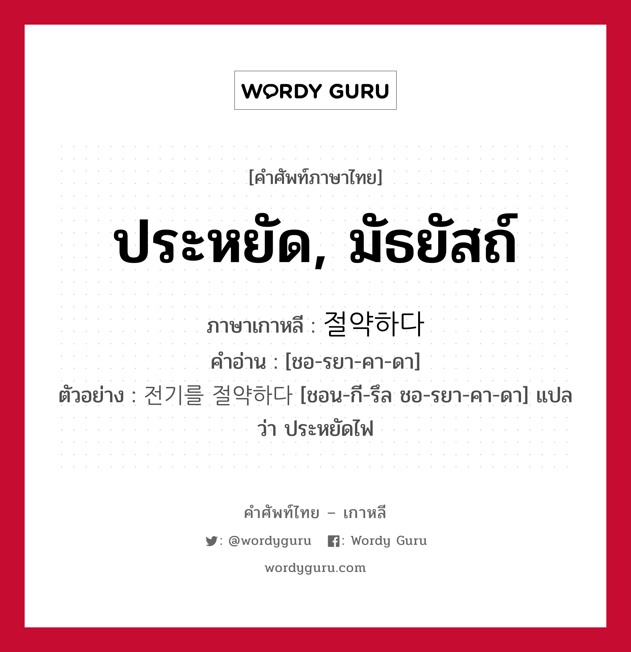 ประหยัด, มัธยัสถ์ ภาษาเกาหลีคืออะไร, คำศัพท์ภาษาไทย - เกาหลี ประหยัด, มัธยัสถ์ ภาษาเกาหลี 절약하다 คำอ่าน [ชอ-รยา-คา-ดา] ตัวอย่าง 전기를 절약하다 [ชอน-กี-รึล ชอ-รยา-คา-ดา] แปลว่า ประหยัดไฟ