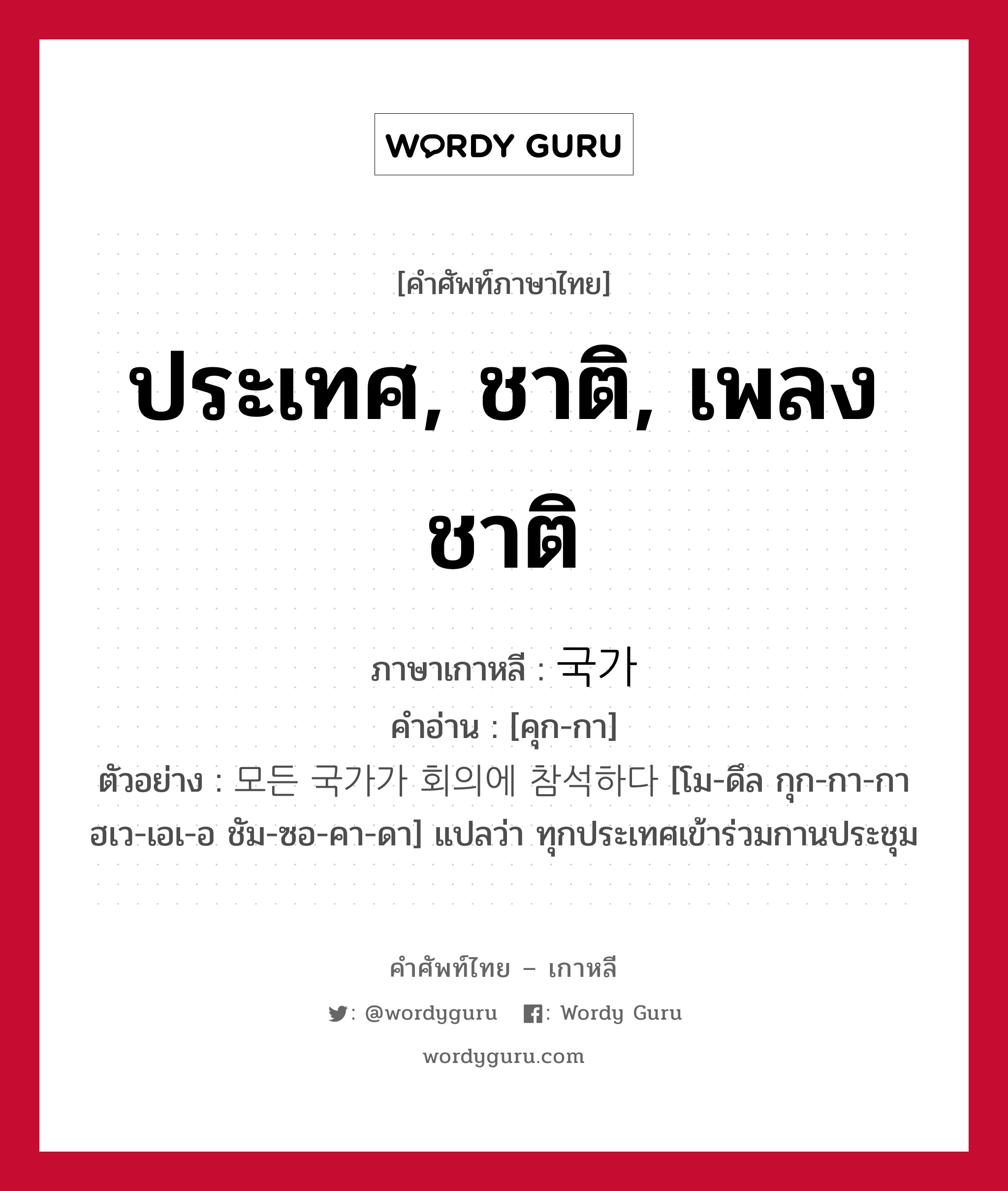 ประเทศ, ชาติ, เพลงชาติ ภาษาเกาหลีคืออะไร, คำศัพท์ภาษาไทย - เกาหลี ประเทศ, ชาติ, เพลงชาติ ภาษาเกาหลี 국가 คำอ่าน [คุก-กา] ตัวอย่าง 모든 국가가 회의에 참석하다 [โม-ดึล กุก-กา-กา ฮเว-เอเ-อ ชัม-ซอ-คา-ดา] แปลว่า ทุกประเทศเข้าร่วมกานประชุม