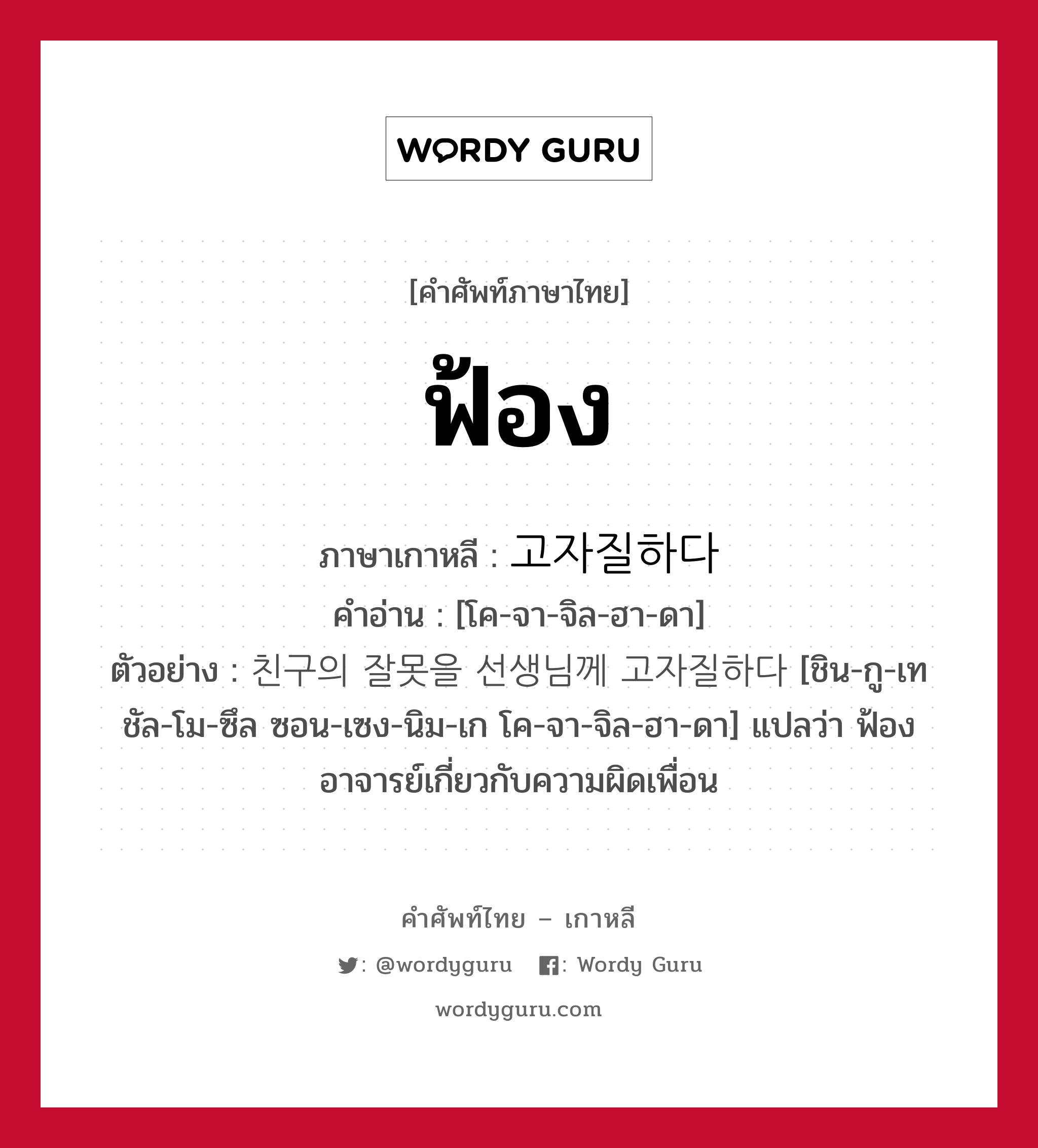 ฟ้อง ภาษาเกาหลีคืออะไร, คำศัพท์ภาษาไทย - เกาหลี ฟ้อง ภาษาเกาหลี 고자질하다 คำอ่าน [โค-จา-จิล-ฮา-ดา] ตัวอย่าง 친구의 잘못을 선생님께 고자질하다 [ชิน-กู-เท ชัล-โม-ซึล ซอน-เซง-นิม-เก โค-จา-จิล-ฮา-ดา] แปลว่า ฟ้องอาจารย์เกี่ยวกับความผิดเพื่อน