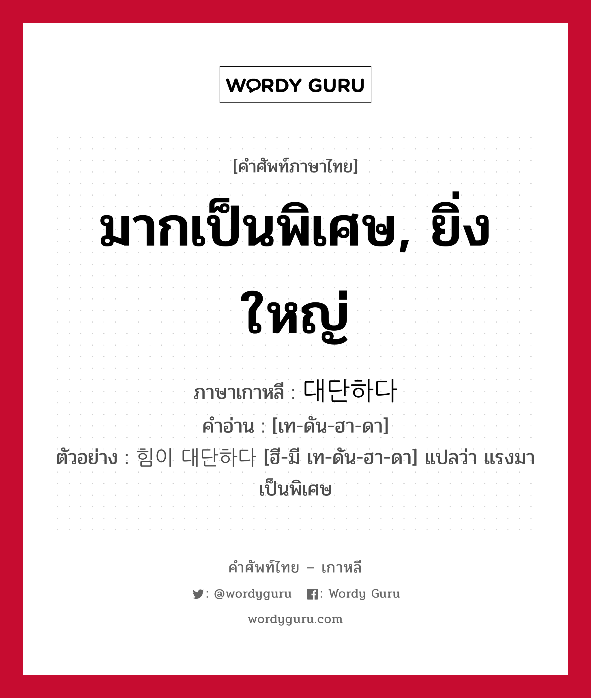 มากเป็นพิเศษ, ยิ่งใหญ่ ภาษาเกาหลีคืออะไร, คำศัพท์ภาษาไทย - เกาหลี มากเป็นพิเศษ, ยิ่งใหญ่ ภาษาเกาหลี 대단하다 คำอ่าน [เท-ดัน-ฮา-ดา] ตัวอย่าง 힘이 대단하다 [ฮี-มี เท-ดัน-ฮา-ดา] แปลว่า แรงมาเป็นพิเศษ