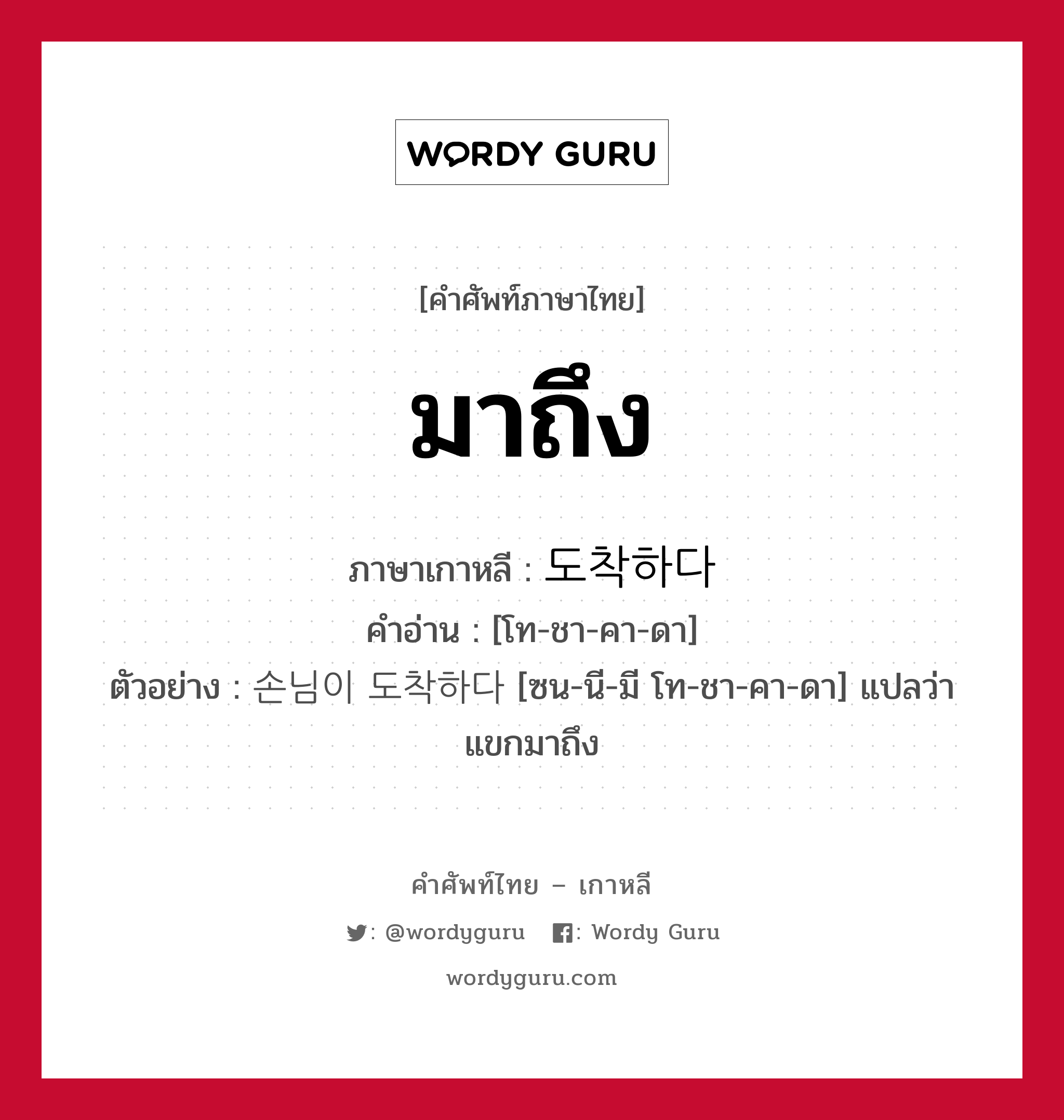 มาถึง ภาษาเกาหลีคืออะไร, คำศัพท์ภาษาไทย - เกาหลี มาถึง ภาษาเกาหลี 도착하다 คำอ่าน [โท-ชา-คา-ดา] ตัวอย่าง 손님이 도착하다 [ซน-นี-มี โท-ชา-คา-ดา] แปลว่า แขกมาถึง