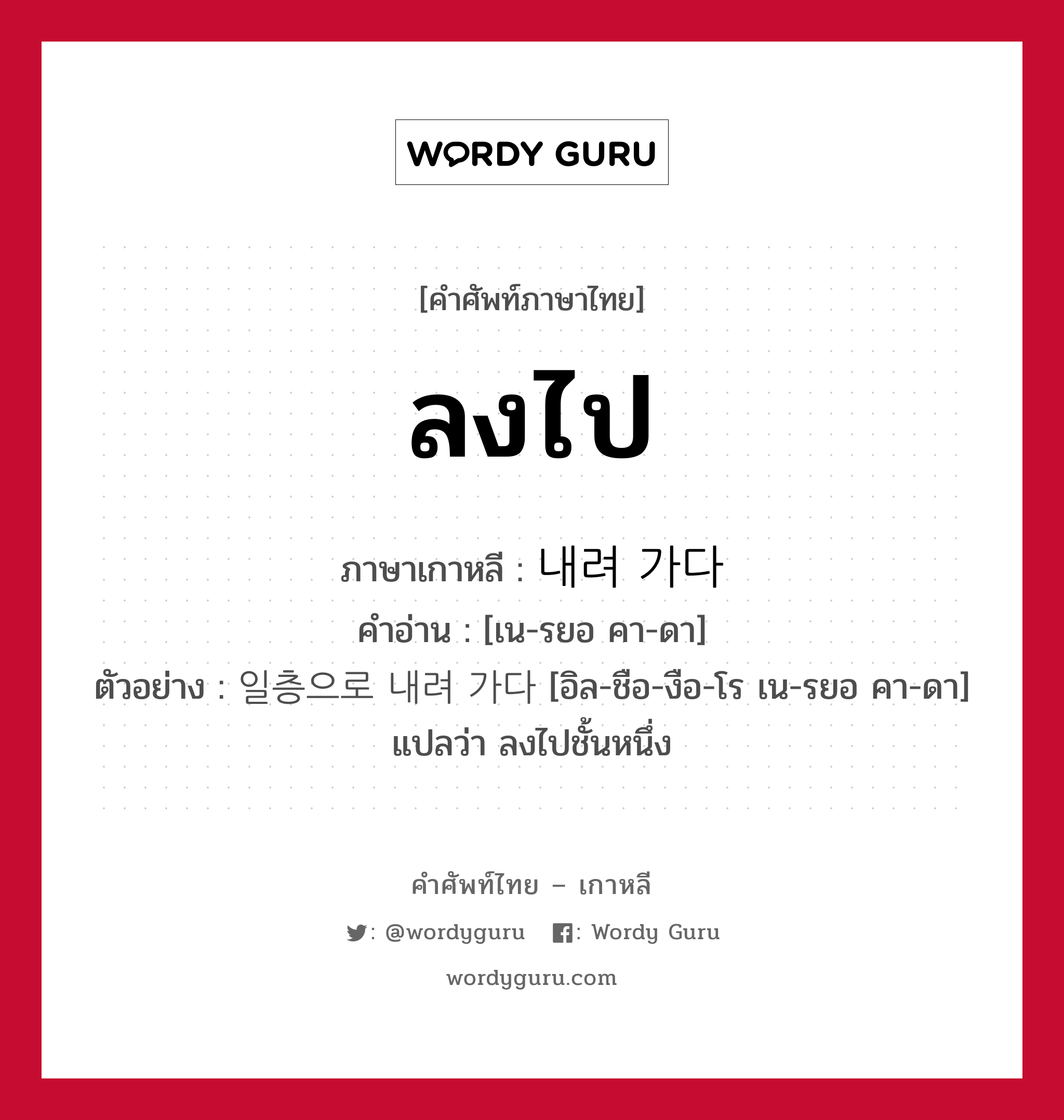 ลงไป ภาษาเกาหลีคืออะไร, คำศัพท์ภาษาไทย - เกาหลี ลงไป ภาษาเกาหลี 내려 가다 คำอ่าน [เน-รยอ คา-ดา] ตัวอย่าง 일층으로 내려 가다 [อิล-ชือ-งือ-โร เน-รยอ คา-ดา] แปลว่า ลงไปชั้นหนึ่ง