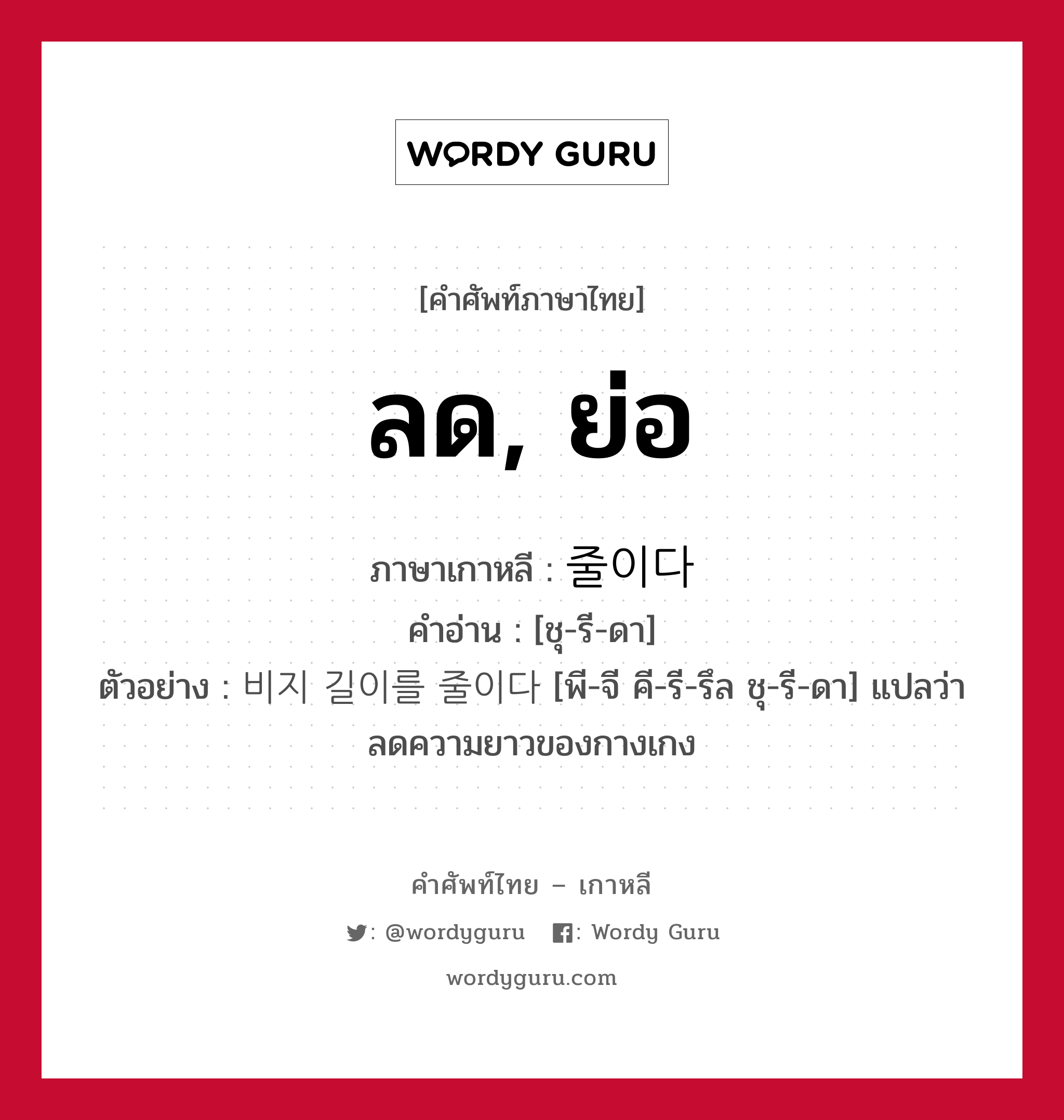 ลด, ย่อ ภาษาเกาหลีคืออะไร, คำศัพท์ภาษาไทย - เกาหลี ลด, ย่อ ภาษาเกาหลี 줄이다 คำอ่าน [ชุ-รี-ดา] ตัวอย่าง 비지 길이를 줄이다 [พี-จี คี-รี-รึล ชุ-รี-ดา] แปลว่า ลดความยาวของกางเกง