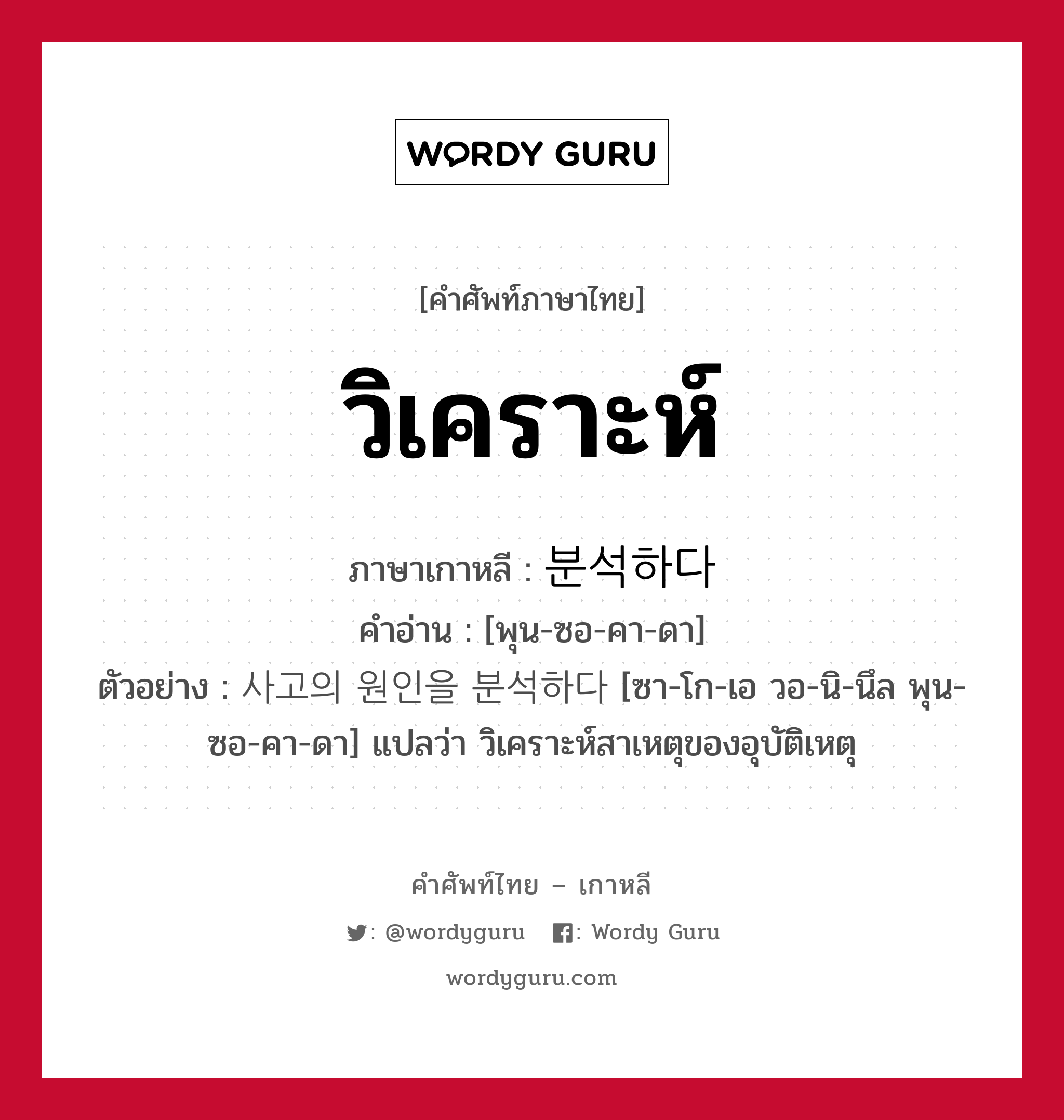 วิเคราะห์ ภาษาเกาหลีคืออะไร, คำศัพท์ภาษาไทย - เกาหลี วิเคราะห์ ภาษาเกาหลี 분석하다 คำอ่าน [พุน-ซอ-คา-ดา] ตัวอย่าง 사고의 원인을 분석하다 [ซา-โก-เอ วอ-นิ-นึล พุน-ซอ-คา-ดา] แปลว่า วิเคราะห์สาเหตุของอุบัติเหตุ