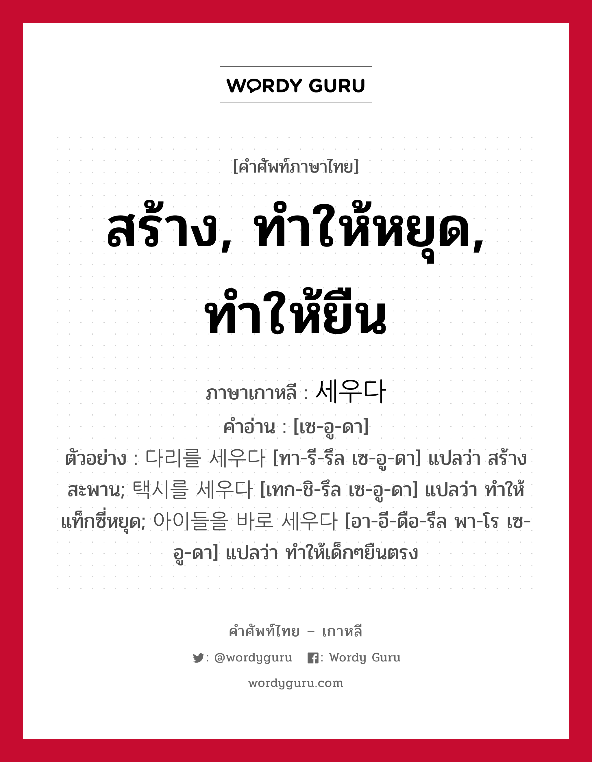 สร้าง, ทำให้หยุด, ทำให้ยืน ภาษาเกาหลีคืออะไร, คำศัพท์ภาษาไทย - เกาหลี สร้าง, ทำให้หยุด, ทำให้ยืน ภาษาเกาหลี 세우다 คำอ่าน [เซ-อู-ดา] ตัวอย่าง 다리를 세우다 [ทา-รี-รึล เซ-อู-ดา] แปลว่า สร้างสะพาน; 택시를 세우다 [เทก-ชิ-รึล เซ-อู-ดา] แปลว่า ทำให้แท็กซี่หยุด; 아이들을 바로 세우다 [อา-อี-ดือ-รึล พา-โร เซ-อู-ดา] แปลว่า ทำให้เด็กๆยืนตรง