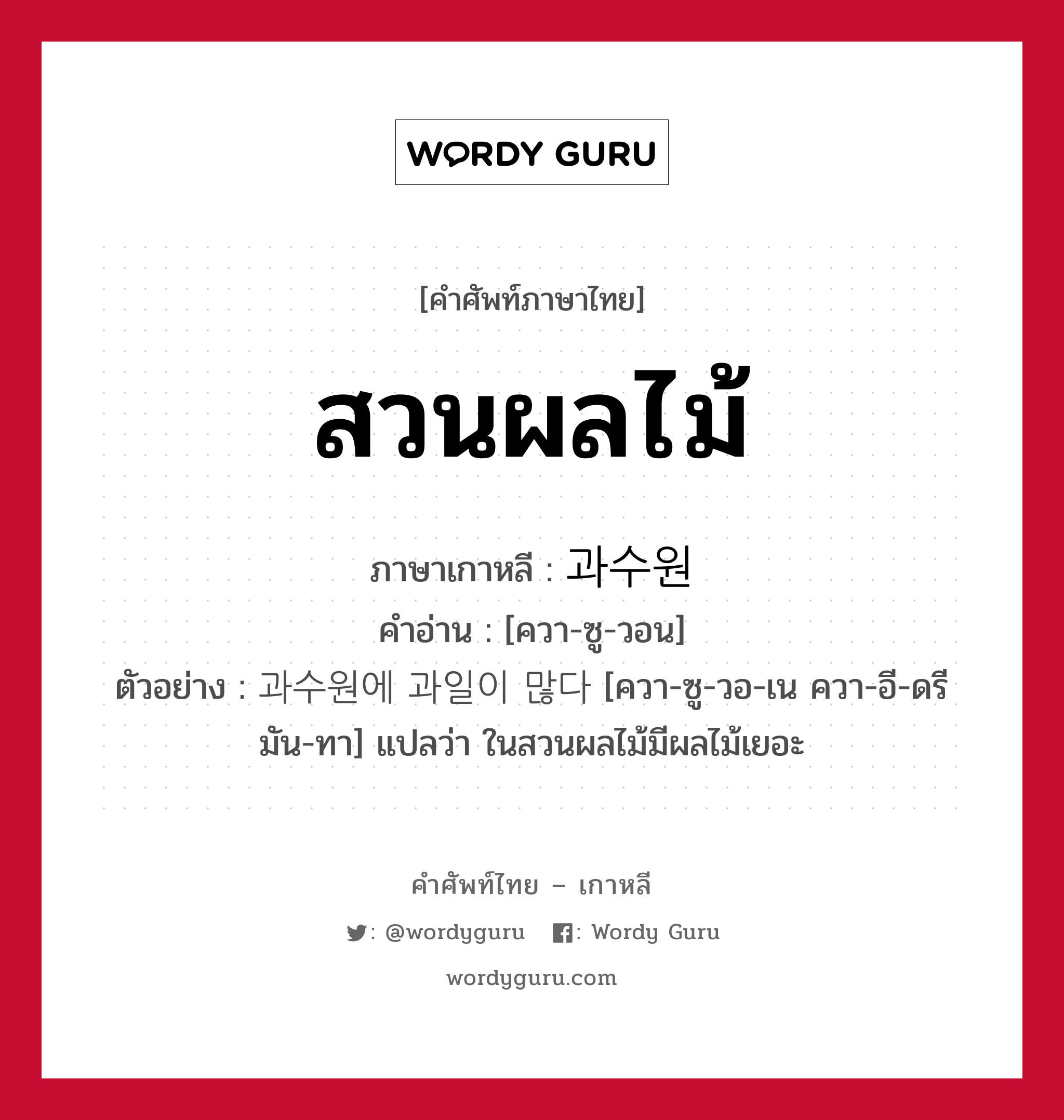 สวนผลไม้ ภาษาเกาหลีคืออะไร, คำศัพท์ภาษาไทย - เกาหลี สวนผลไม้ ภาษาเกาหลี 과수원 คำอ่าน [ควา-ซู-วอน] ตัวอย่าง 과수원에 과일이 많다 [ควา-ซู-วอ-เน ควา-อี-ดรี มัน-ทา] แปลว่า ในสวนผลไม้มีผลไม้เยอะ