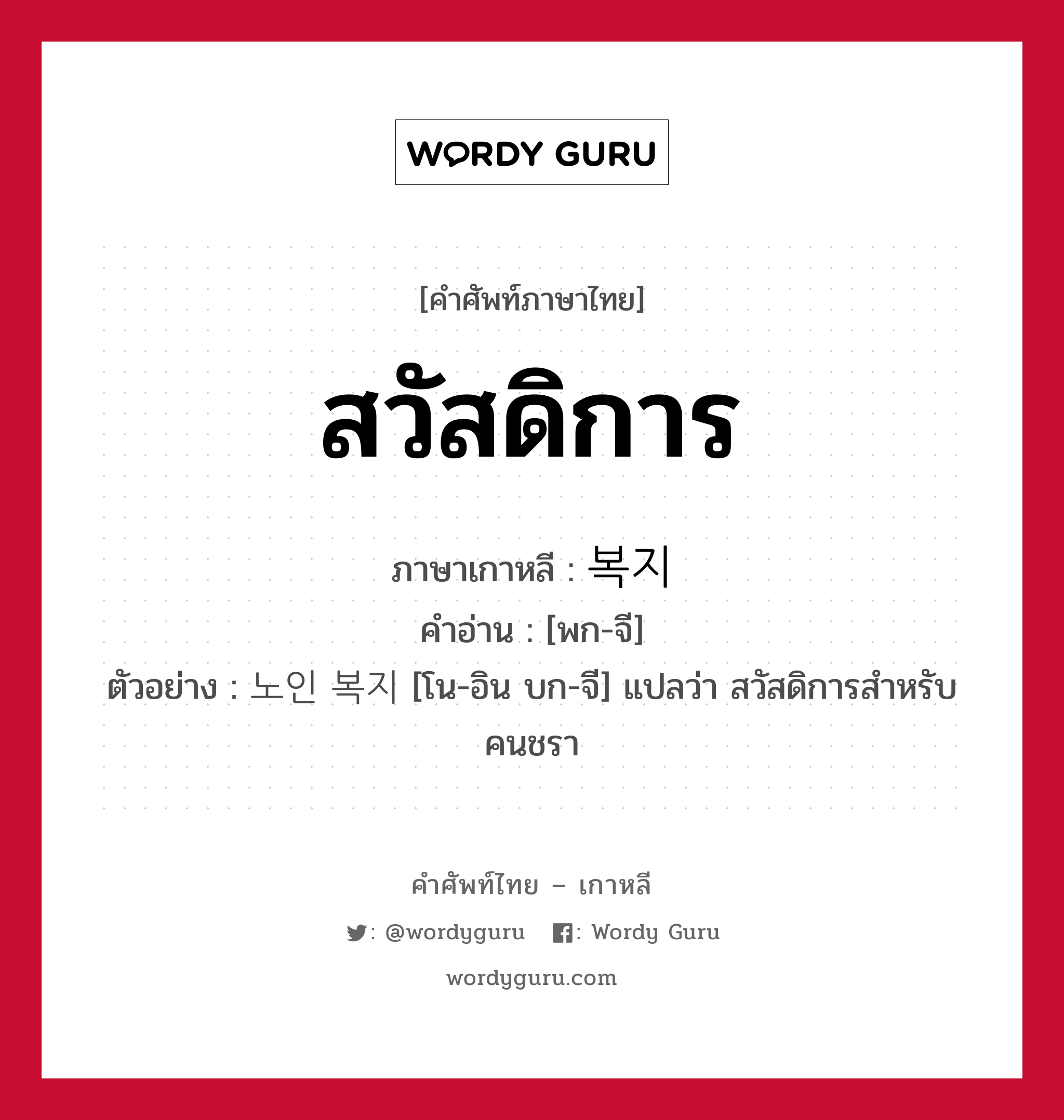 สวัสดิการ ภาษาเกาหลีคืออะไร, คำศัพท์ภาษาไทย - เกาหลี สวัสดิการ ภาษาเกาหลี 복지 คำอ่าน [พก-จี] ตัวอย่าง 노인 복지 [โน-อิน บก-จี] แปลว่า สวัสดิการสำหรับคนชรา