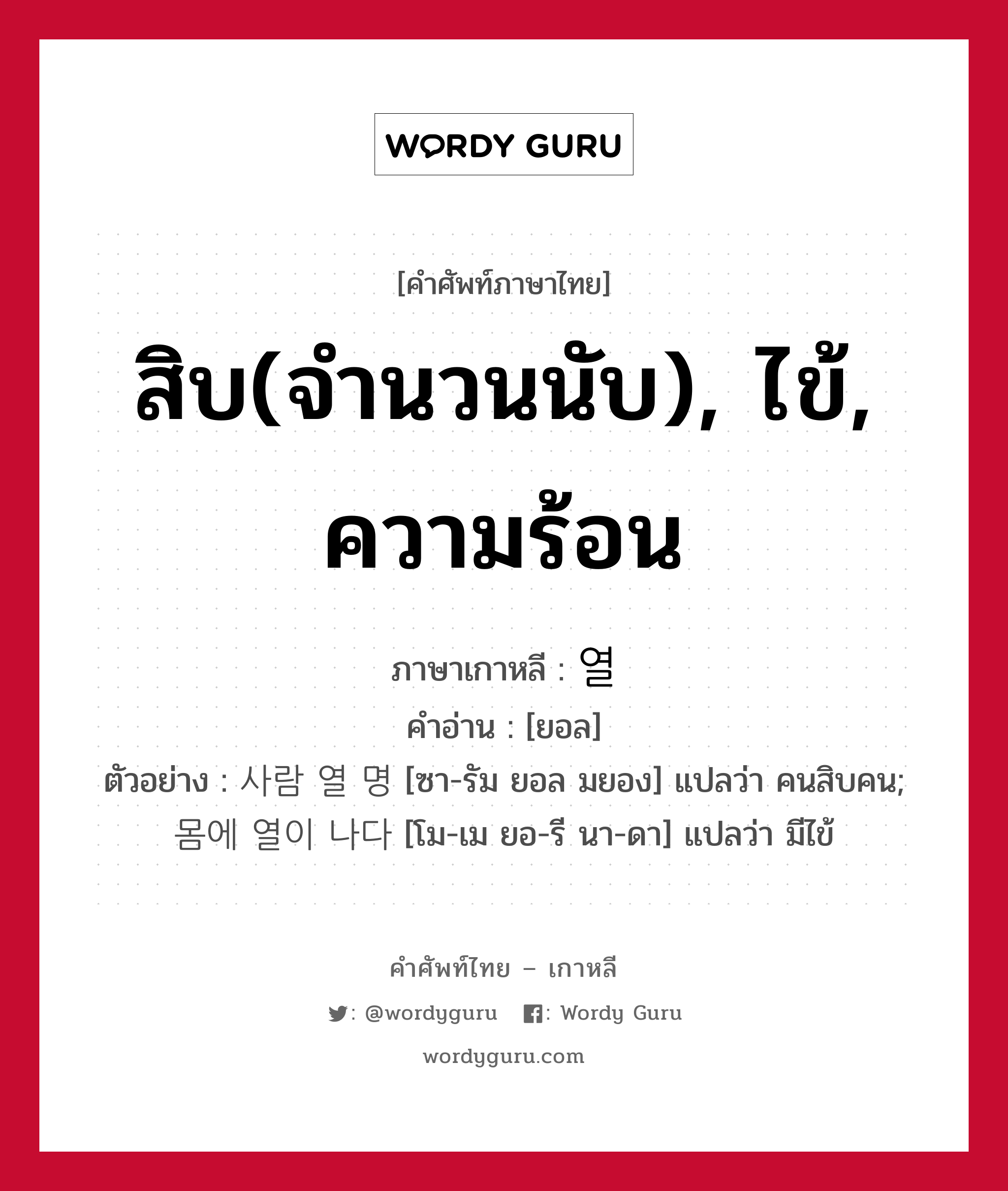 สิบ(จำนวนนับ), ไข้, ความร้อน ภาษาเกาหลีคืออะไร, คำศัพท์ภาษาไทย - เกาหลี สิบ(จำนวนนับ), ไข้, ความร้อน ภาษาเกาหลี 열 คำอ่าน [ยอล] ตัวอย่าง 사람 열 명 [ซา-รัม ยอล มยอง] แปลว่า คนสิบคน; 몸에 열이 나다 [โม-เม ยอ-รี นา-ดา] แปลว่า มีไข้