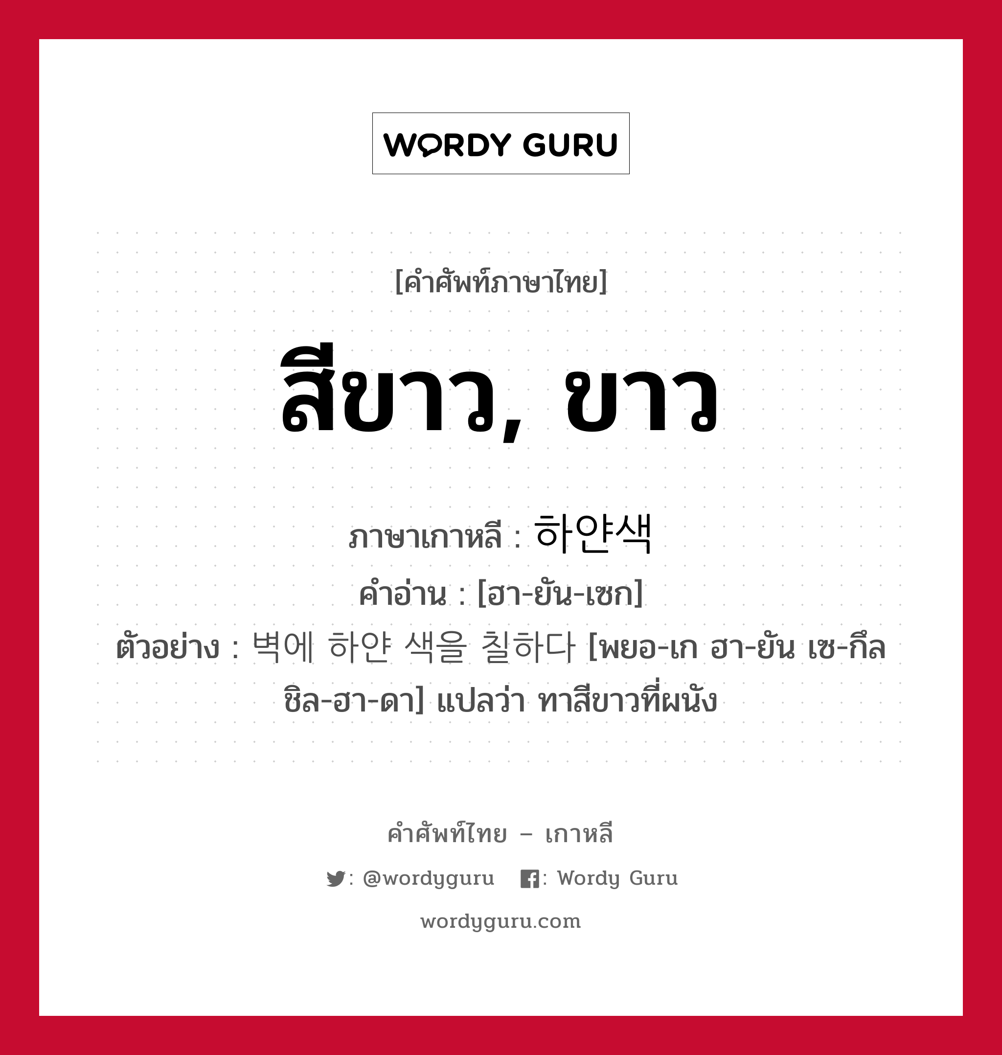 สีขาว, ขาว ภาษาเกาหลีคืออะไร, คำศัพท์ภาษาไทย - เกาหลี สีขาว, ขาว ภาษาเกาหลี 하얀색 คำอ่าน [ฮา-ยัน-เซก] ตัวอย่าง 벽에 하얀 색을 칠하다 [พยอ-เก ฮา-ยัน เซ-กึล ชิล-ฮา-ดา] แปลว่า ทาสีขาวที่ผนัง