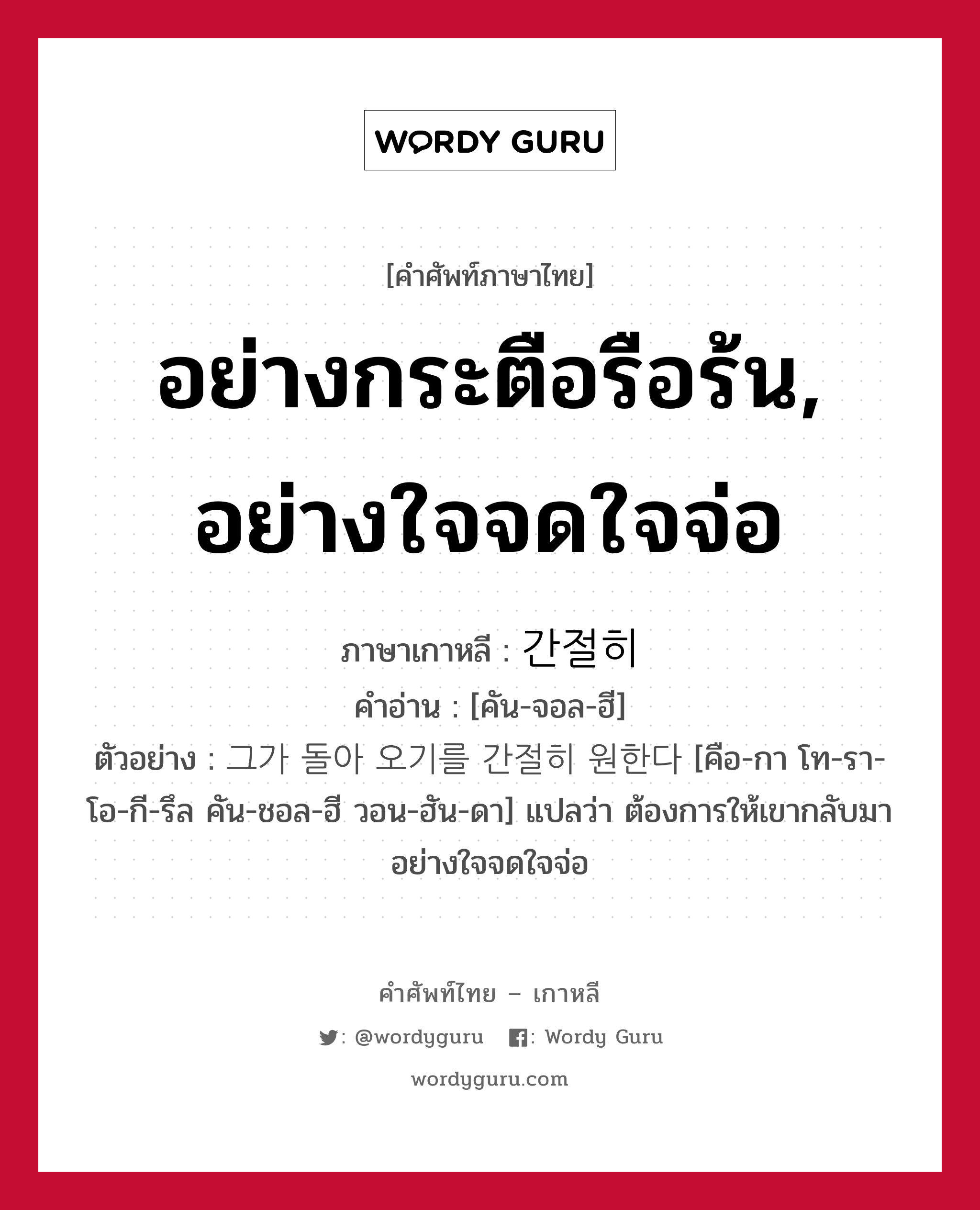 อย่างกระตือรือร้น, อย่างใจจดใจจ่อ ภาษาเกาหลีคืออะไร, คำศัพท์ภาษาไทย - เกาหลี อย่างกระตือรือร้น, อย่างใจจดใจจ่อ ภาษาเกาหลี 간절히 คำอ่าน [คัน-จอล-ฮี] ตัวอย่าง 그가 돌아 오기를 간절히 원한다 [คือ-กา โท-รา-โอ-กี-รึล คัน-ชอล-ฮี วอน-ฮัน-ดา] แปลว่า ต้องการให้เขากลับมาอย่างใจจดใจจ่อ