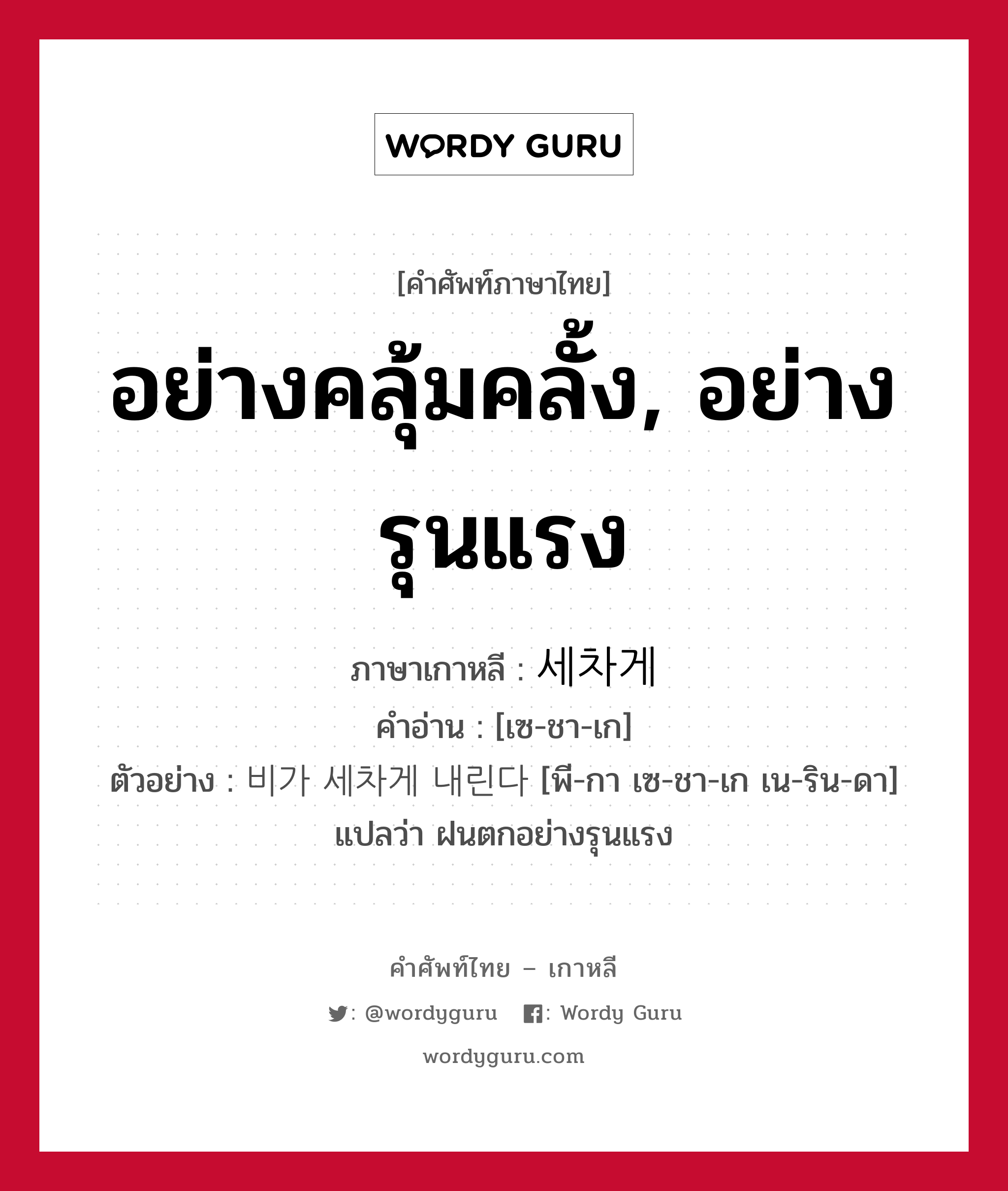 อย่างคลุ้มคลั้ง, อย่างรุนแรง ภาษาเกาหลีคืออะไร, คำศัพท์ภาษาไทย - เกาหลี อย่างคลุ้มคลั้ง, อย่างรุนแรง ภาษาเกาหลี 세차게 คำอ่าน [เซ-ชา-เก] ตัวอย่าง 비가 세차게 내린다 [พี-กา เซ-ชา-เก เน-ริน-ดา] แปลว่า ฝนตกอย่างรุนแรง