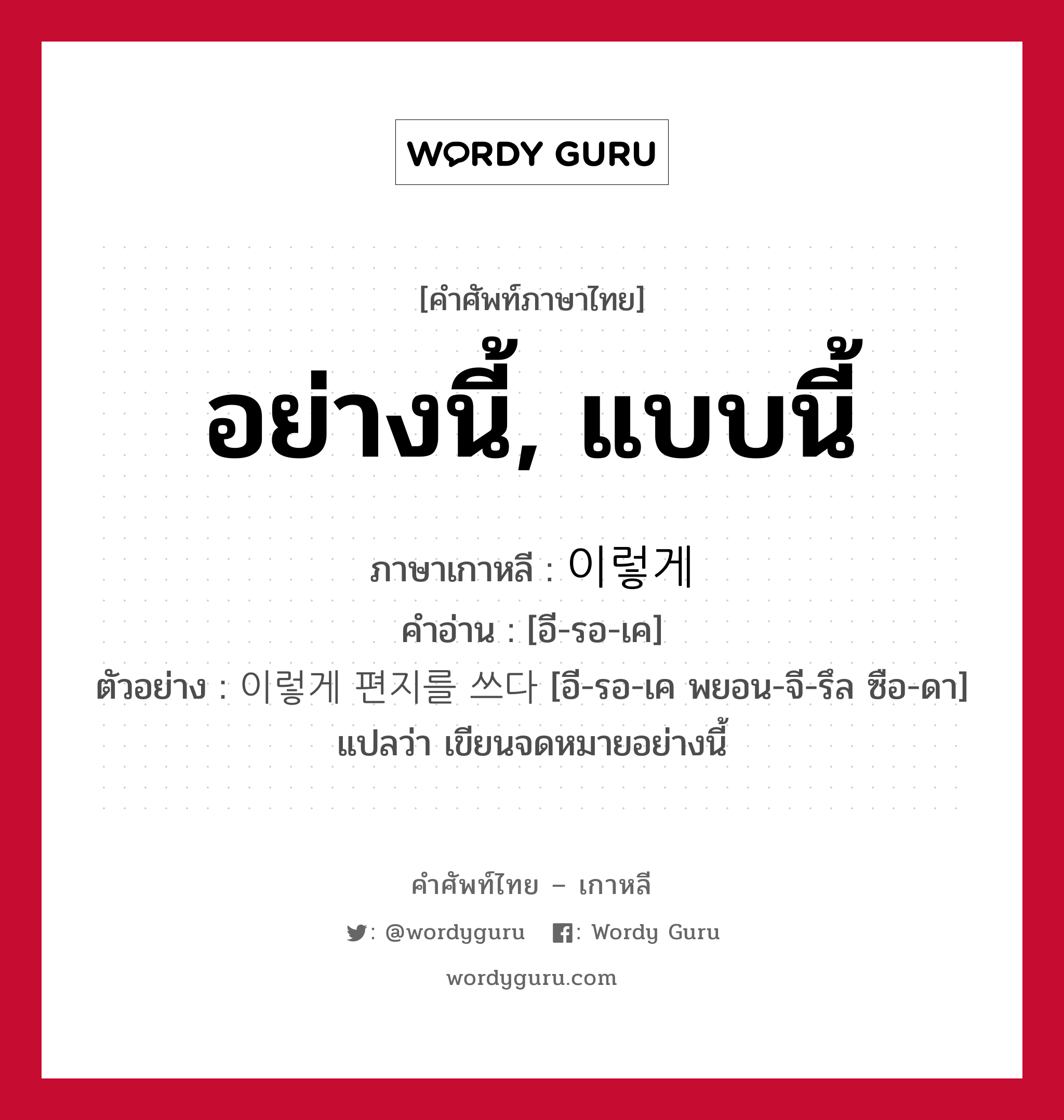 อย่างนี้, แบบนี้ ภาษาเกาหลีคืออะไร, คำศัพท์ภาษาไทย - เกาหลี อย่างนี้, แบบนี้ ภาษาเกาหลี 이렇게 คำอ่าน [อี-รอ-เค] ตัวอย่าง 이렇게 편지를 쓰다 [อี-รอ-เค พยอน-จี-รึล ซือ-ดา] แปลว่า เขียนจดหมายอย่างนี้