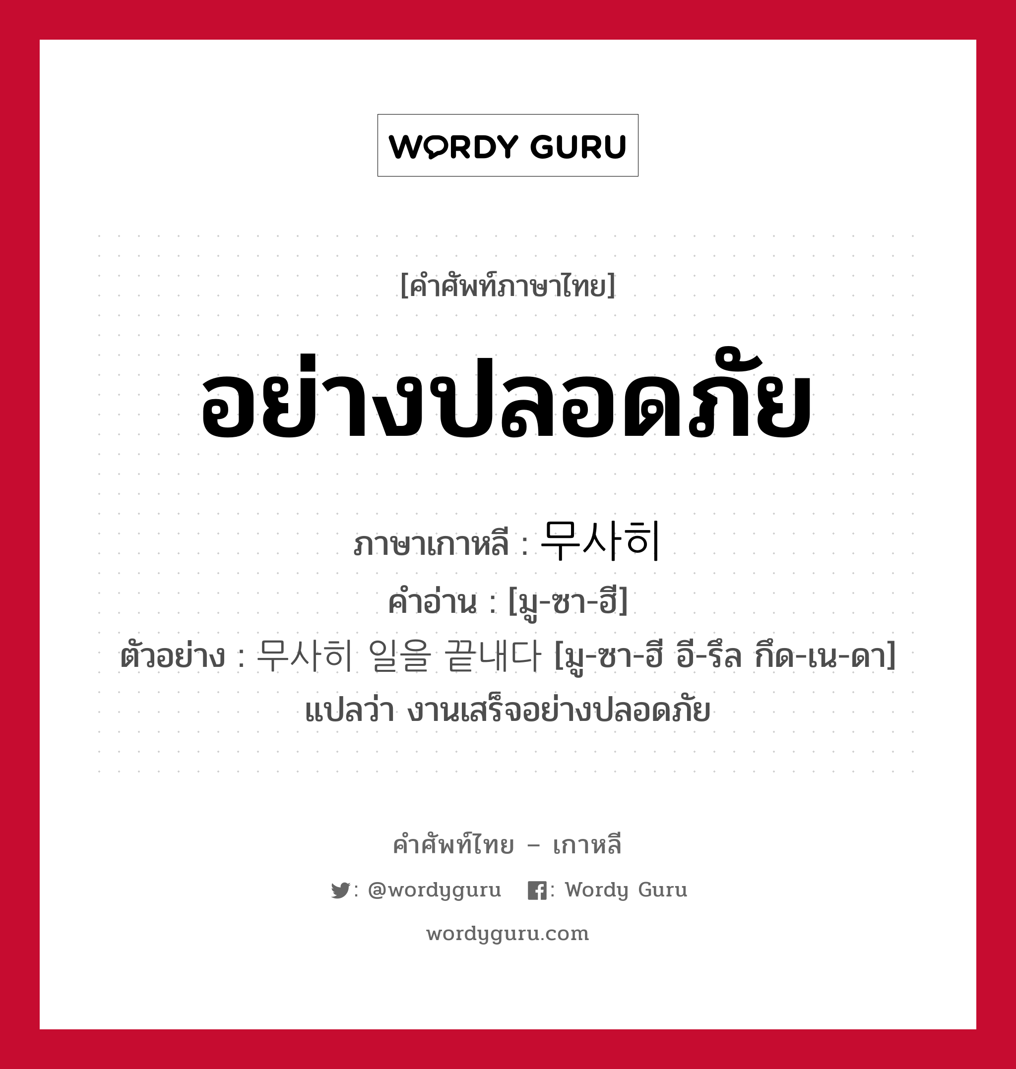 อย่างปลอดภัย ภาษาเกาหลีคืออะไร, คำศัพท์ภาษาไทย - เกาหลี อย่างปลอดภัย ภาษาเกาหลี 무사히 คำอ่าน [มู-ซา-ฮี] ตัวอย่าง 무사히 일을 끝내다 [มู-ซา-ฮี อี-รึล กึด-เน-ดา] แปลว่า งานเสร็จอย่างปลอดภัย