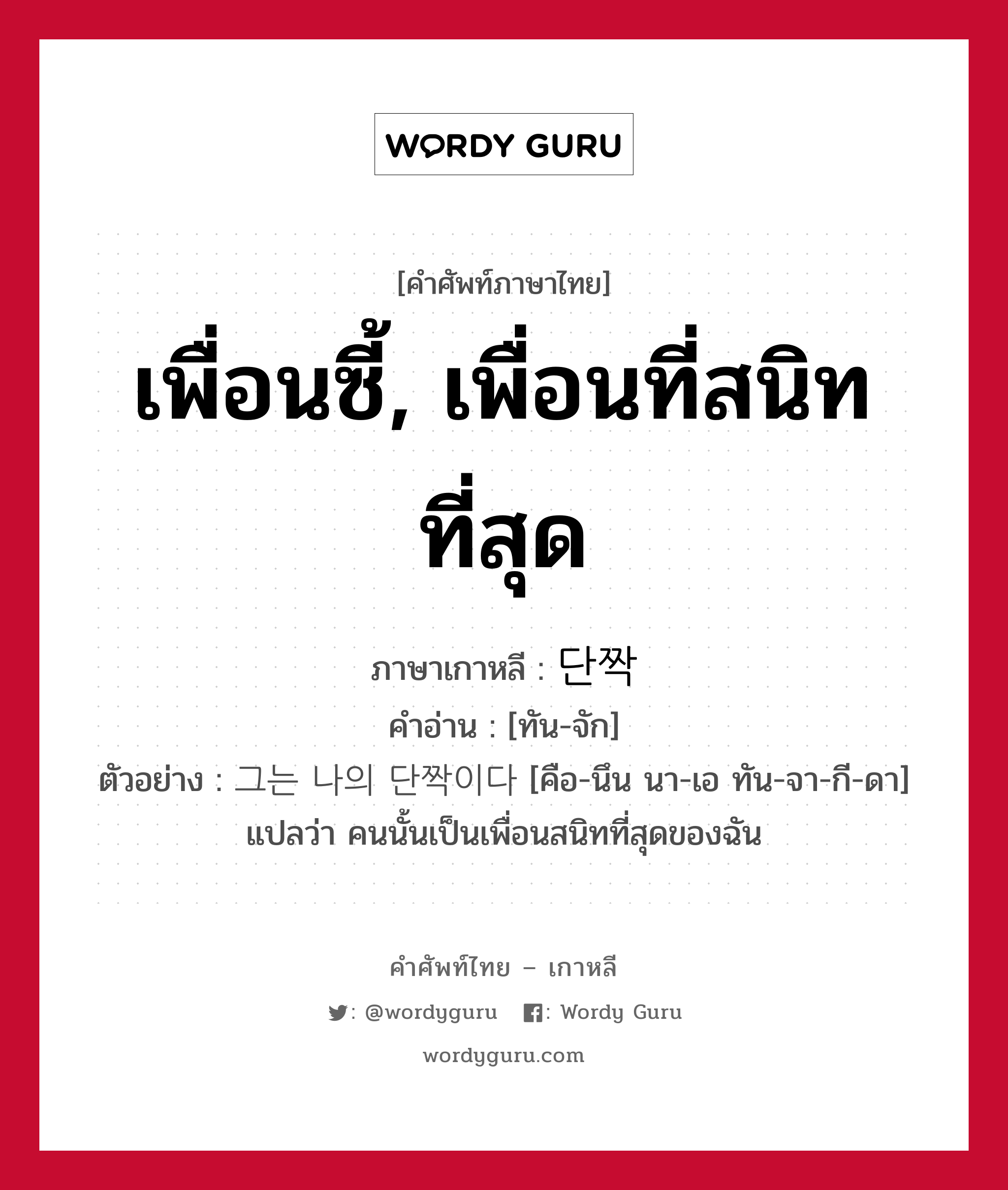 เพื่อนซี้, เพื่อนที่สนิทที่สุด ภาษาเกาหลีคืออะไร, คำศัพท์ภาษาไทย - เกาหลี เพื่อนซี้, เพื่อนที่สนิทที่สุด ภาษาเกาหลี 단짝 คำอ่าน [ทัน-จัก] ตัวอย่าง 그는 나의 단짝이다 [คือ-นึน นา-เอ ทัน-จา-กี-ดา] แปลว่า คนนั้นเป็นเพื่อนสนิทที่สุดของฉัน