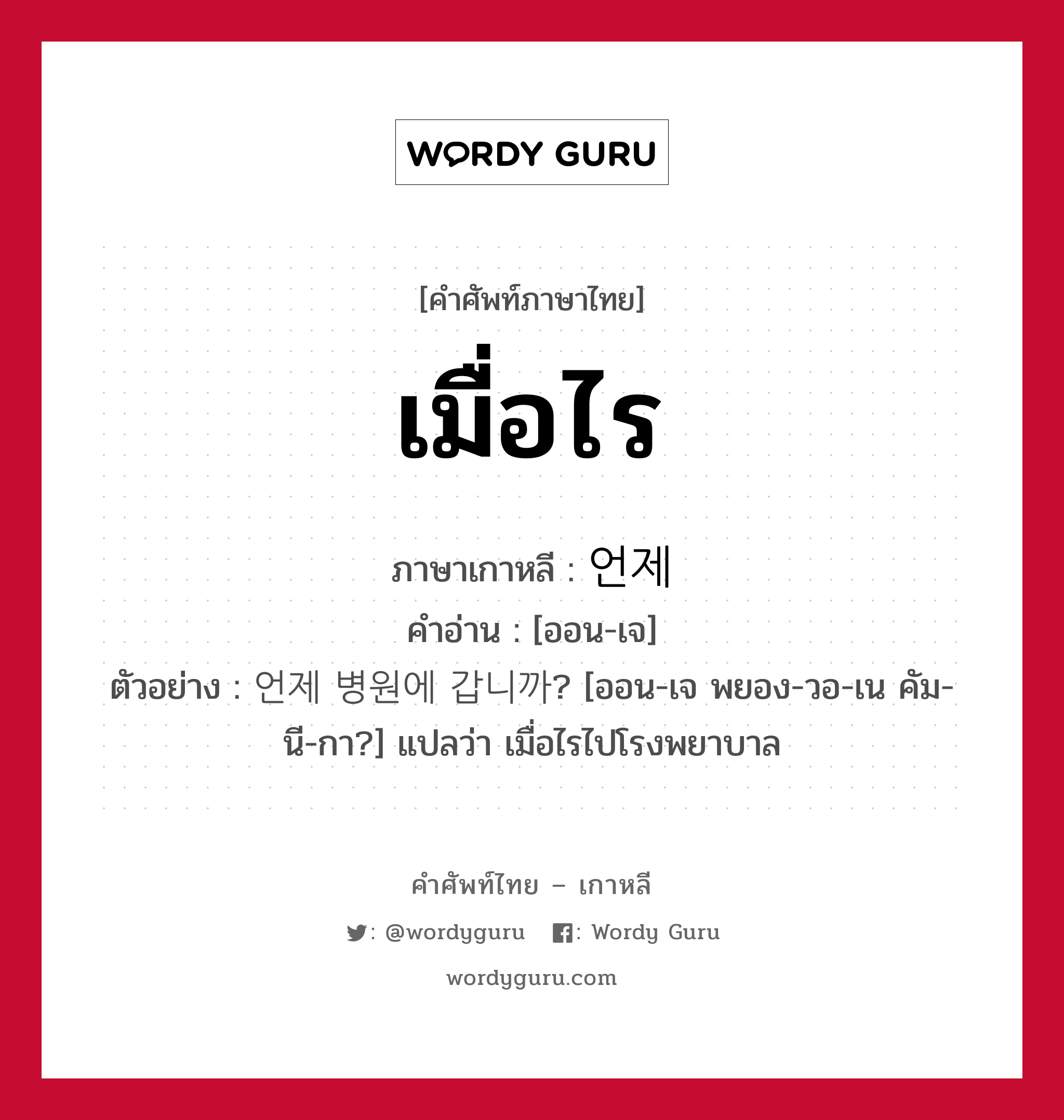 เมื่อไร ภาษาเกาหลีคืออะไร, คำศัพท์ภาษาไทย - เกาหลี เมื่อไร ภาษาเกาหลี 언제 คำอ่าน [ออน-เจ] ตัวอย่าง 언제 병원에 갑니까? [ออน-เจ พยอง-วอ-เน คัม-นี-กา?] แปลว่า เมื่อไรไปโรงพยาบาล