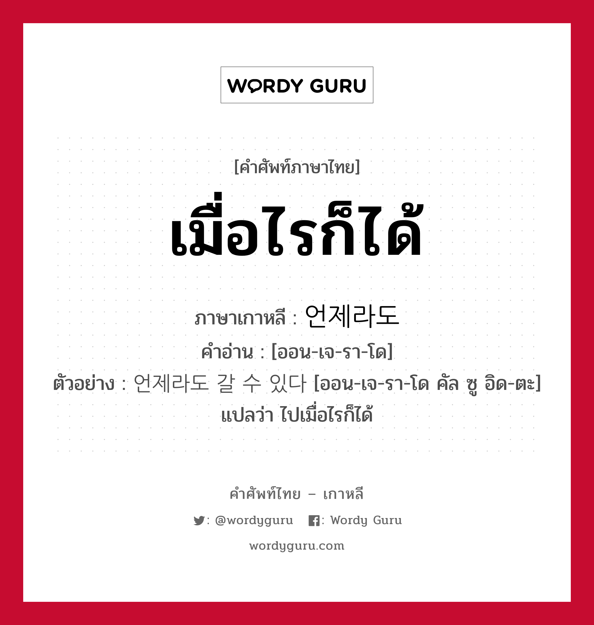 เมื่อไรก็ได้ ภาษาเกาหลีคืออะไร, คำศัพท์ภาษาไทย - เกาหลี เมื่อไรก็ได้ ภาษาเกาหลี 언제라도 คำอ่าน [ออน-เจ-รา-โด] ตัวอย่าง 언제라도 갈 수 있다 [ออน-เจ-รา-โด คัล ซู อิด-ตะ] แปลว่า ไปเมื่อไรก็ได้