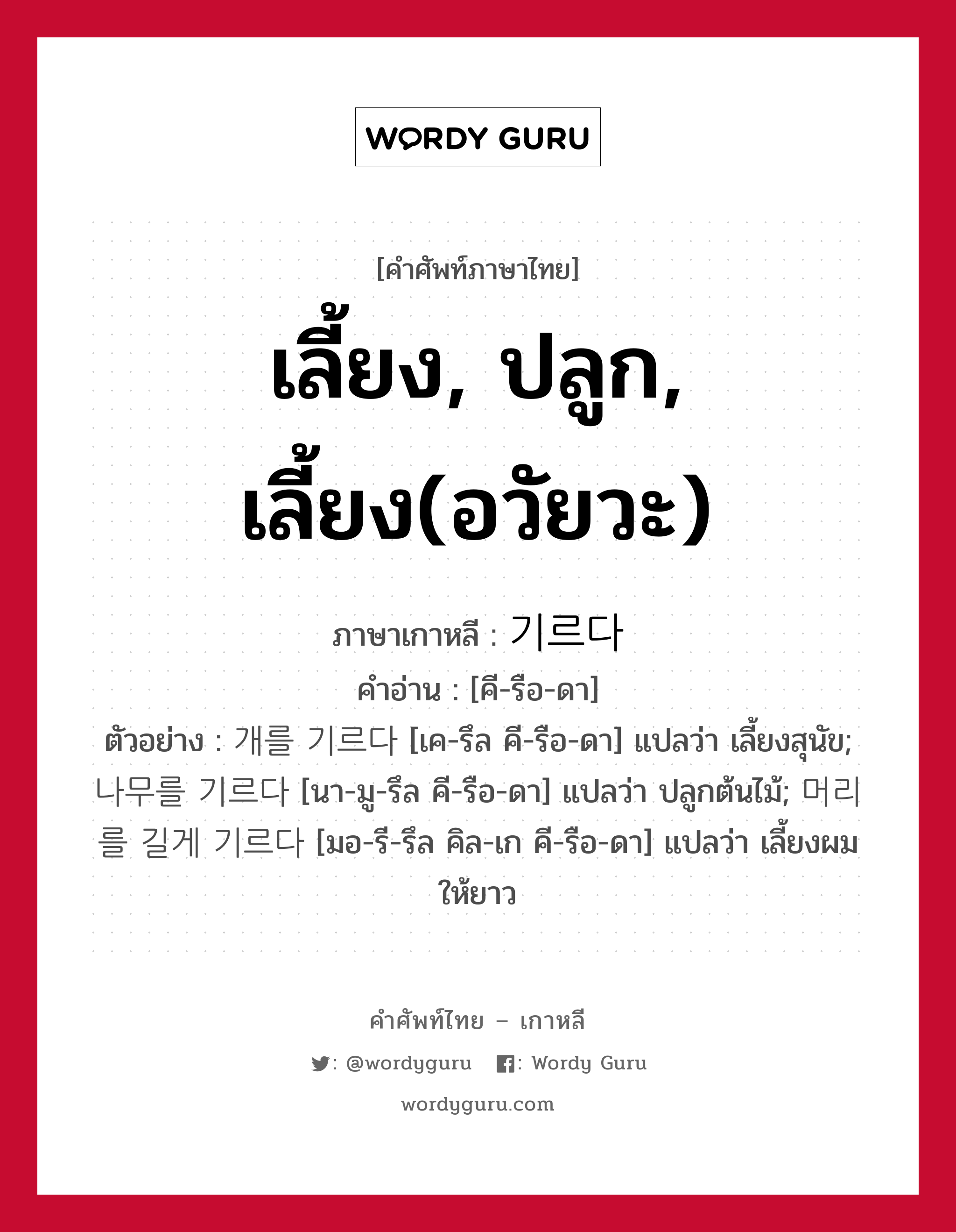 เลี้ยง, ปลูก, เลี้ยง(อวัยวะ) ภาษาเกาหลีคืออะไร, คำศัพท์ภาษาไทย - เกาหลี เลี้ยง, ปลูก, เลี้ยง(อวัยวะ) ภาษาเกาหลี 기르다 คำอ่าน [คี-รือ-ดา] ตัวอย่าง 개를 기르다 [เค-รึล คี-รือ-ดา] แปลว่า เลี้ยงสุนัข; 나무를 기르다 [นา-มู-รึล คี-รือ-ดา] แปลว่า ปลูกต้นไม้; 머리를 길게 기르다 [มอ-รี-รึล คิล-เก คี-รือ-ดา] แปลว่า เลี้ยงผมให้ยาว