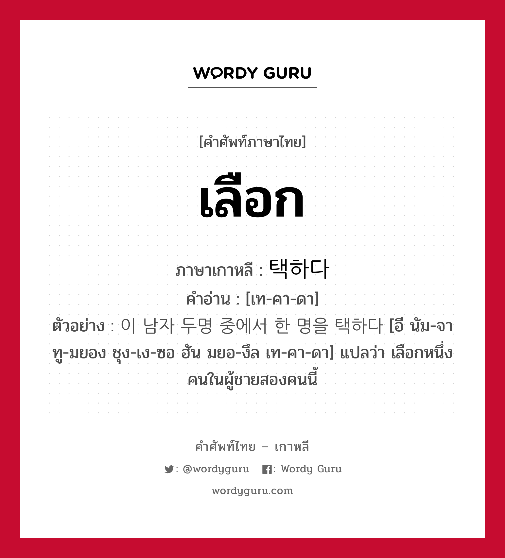 เลือก ภาษาเกาหลีคืออะไร, คำศัพท์ภาษาไทย - เกาหลี เลือก ภาษาเกาหลี 택하다 คำอ่าน [เท-คา-ดา] ตัวอย่าง 이 남자 두명 중에서 한 명을 택하다 [อี นัม-จา ทู-มยอง ชุง-เง-ซอ ฮัน มยอ-งึล เท-คา-ดา] แปลว่า เลือกหนึ่งคนในผู้ชายสองคนนี้