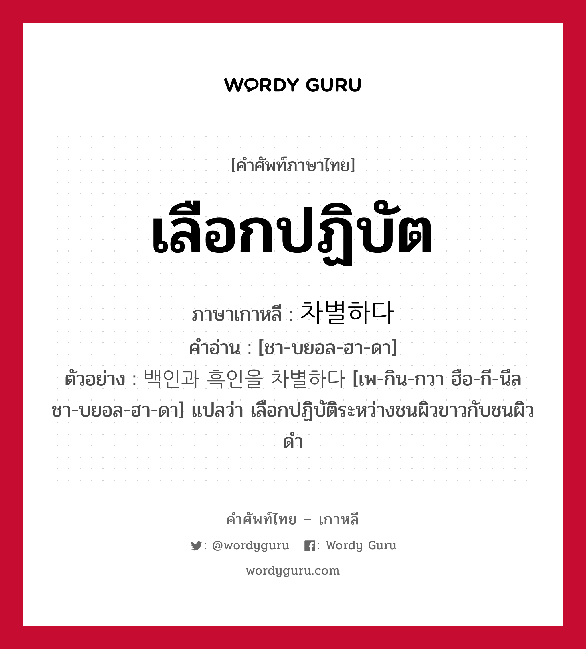 เลือกปฏิบัต ภาษาเกาหลีคืออะไร, คำศัพท์ภาษาไทย - เกาหลี เลือกปฏิบัต ภาษาเกาหลี 차별하다 คำอ่าน [ชา-บยอล-ฮา-ดา] ตัวอย่าง 백인과 흑인을 차별하다 [เพ-กิน-กวา ฮือ-กี-นึล ชา-บยอล-ฮา-ดา] แปลว่า เลือกปฏิบัติระหว่างชนผิวขาวกับชนผิวดำ