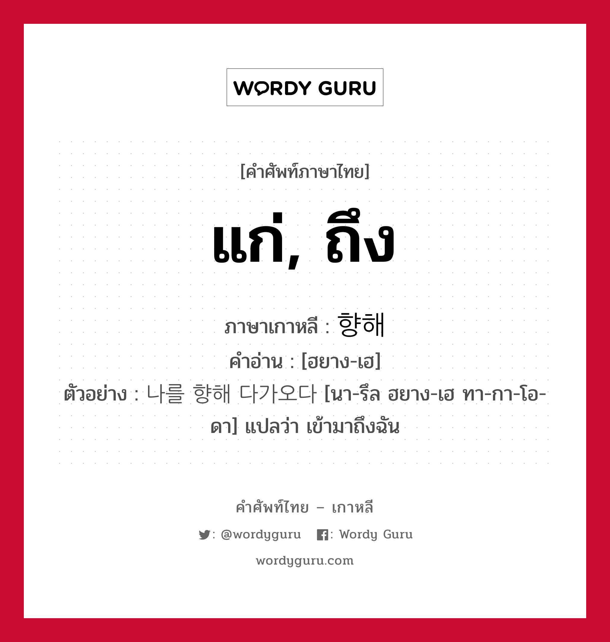 แก่, ถึง ภาษาเกาหลีคืออะไร, คำศัพท์ภาษาไทย - เกาหลี แก่, ถึง ภาษาเกาหลี 향해 คำอ่าน [ฮยาง-เฮ] ตัวอย่าง 나를 향해 다가오다 [นา-รึล ฮยาง-เฮ ทา-กา-โอ-ดา] แปลว่า เข้ามาถึงฉัน