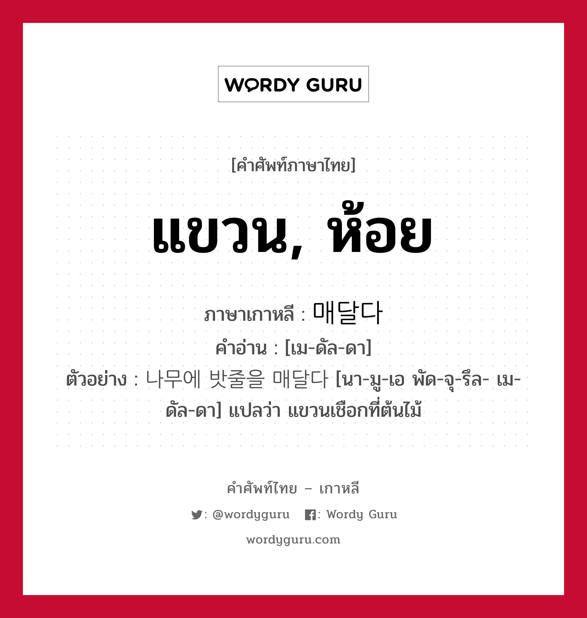 แขวน, ห้อย ภาษาเกาหลีคืออะไร, คำศัพท์ภาษาไทย - เกาหลี แขวน, ห้อย ภาษาเกาหลี 매달다 คำอ่าน [เม-ดัล-ดา] ตัวอย่าง 나무에 밧줄을 매달다 [นา-มู-เอ พัด-จุ-รึล- เม-ดัล-ดา] แปลว่า แขวนเชือกที่ต้นไม้