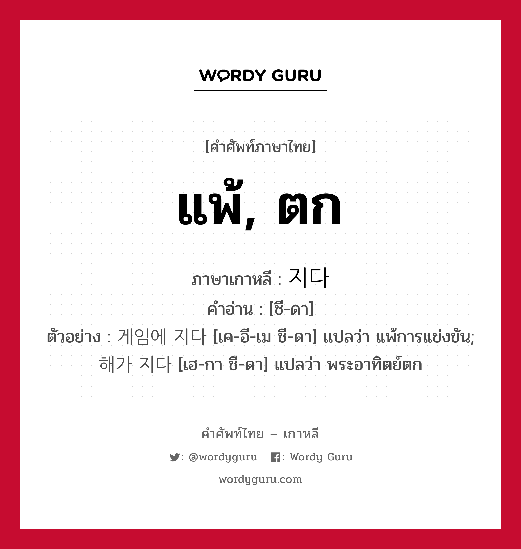 แพ้, ตก ภาษาเกาหลีคืออะไร, คำศัพท์ภาษาไทย - เกาหลี แพ้, ตก ภาษาเกาหลี 지다 คำอ่าน [ชี-ดา] ตัวอย่าง 게임에 지다 [เค-อี-เม ชี-ดา] แปลว่า แพ้การแข่งขัน; 해가 지다 [เฮ-กา ชี-ดา] แปลว่า พระอาทิตย์ตก