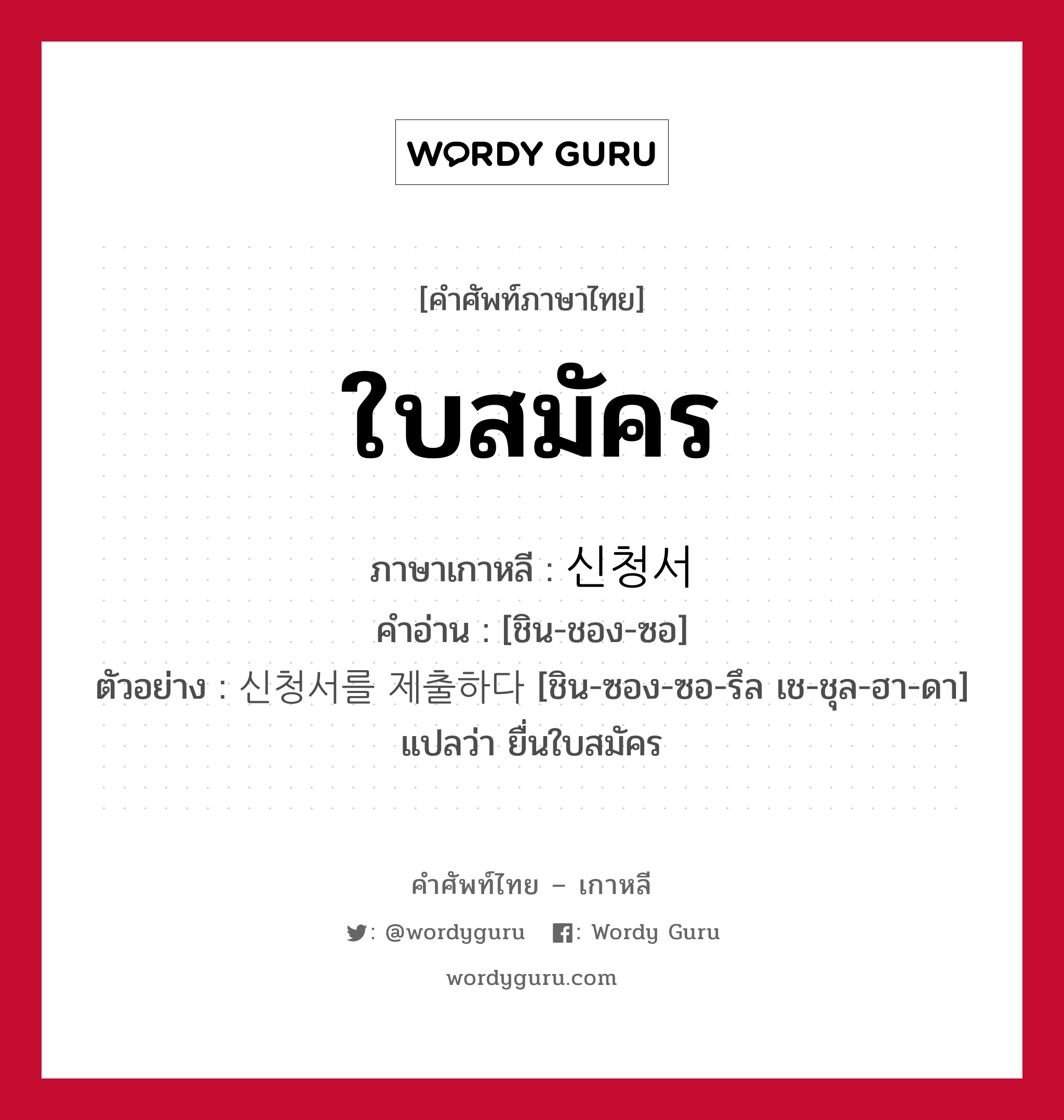 ใบสมัคร ภาษาเกาหลีคืออะไร, คำศัพท์ภาษาไทย - เกาหลี ใบสมัคร ภาษาเกาหลี 신청서 คำอ่าน [ชิน-ชอง-ซอ] ตัวอย่าง 신청서를 제출하다 [ชิน-ซอง-ซอ-รึล เช-ชุล-ฮา-ดา] แปลว่า ยื่นใบสมัคร