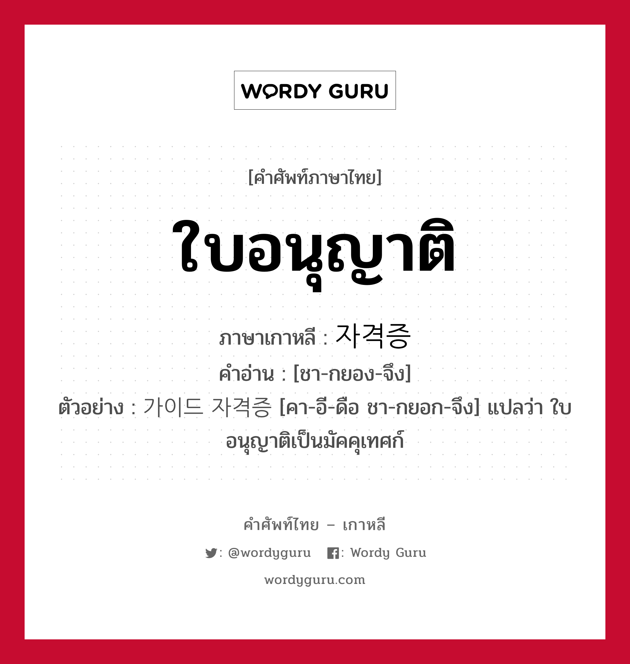 ใบอนุญาติ ภาษาเกาหลีคืออะไร, คำศัพท์ภาษาไทย - เกาหลี ใบอนุญาติ ภาษาเกาหลี 자격증 คำอ่าน [ชา-กยอง-จึง] ตัวอย่าง 가이드 자격증 [คา-อี-ดือ ชา-กยอก-จึง] แปลว่า ใบอนุญาติเป็นมัคคุเทศก์