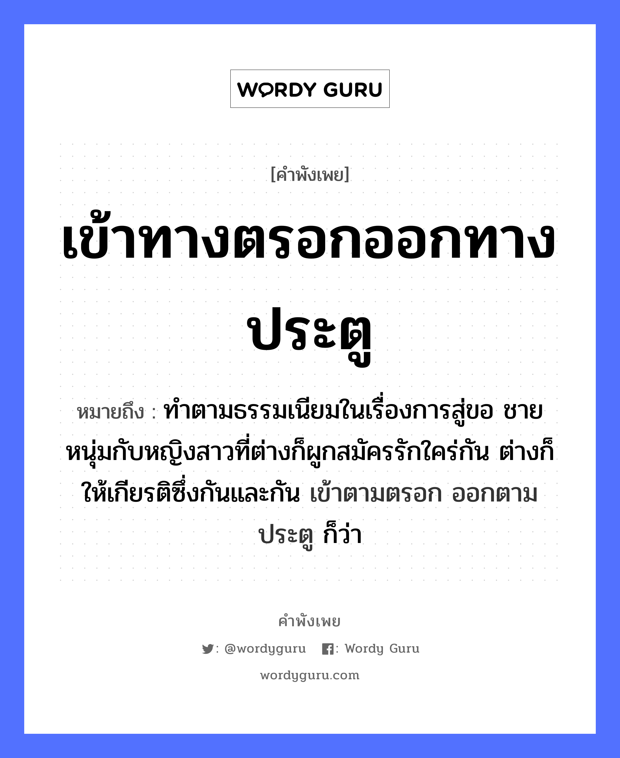 เข้าทางตรอกออกทางประตู ความหมายคือ?, คำพังเพย เข้าทางตรอกออกทางประตู หมายถึง ทําตามธรรมเนียมในเรื่องการสู่ขอ ชายหนุ่มกับหญิงสาวที่ต่างก็ผูกสมัครรักใคร่กัน ต่างก็ให้เกียรติซึ่งกันและกัน เข้าตามตรอก ออกตามประตู ก็ว่า คำนาม ชาย, หญิง คำกริยา รัก