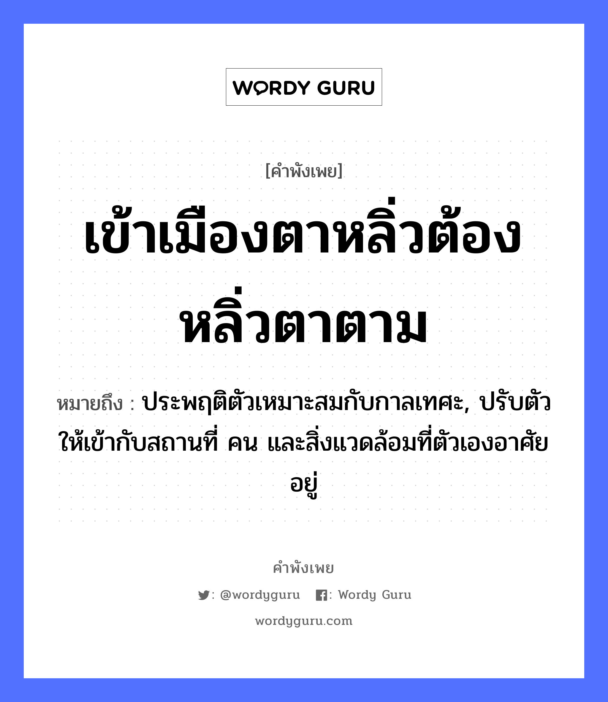 เข้าเมืองตาหลิ่ว ต้องหลิ่วตาตาม ความหมายคือ?, คำพังเพย เข้าเมืองตาหลิ่วต้องหลิ่วตาตาม หมายถึง ประพฤติตัวเหมาะสมกับกาลเทศะ, ปรับตัวให้เข้ากับสถานที่ คน และสิ่งแวดล้อมที่ตัวเองอาศัยอยู่ คำนาม คน อวัยวะ ตัว, ตา คำกริยา เท