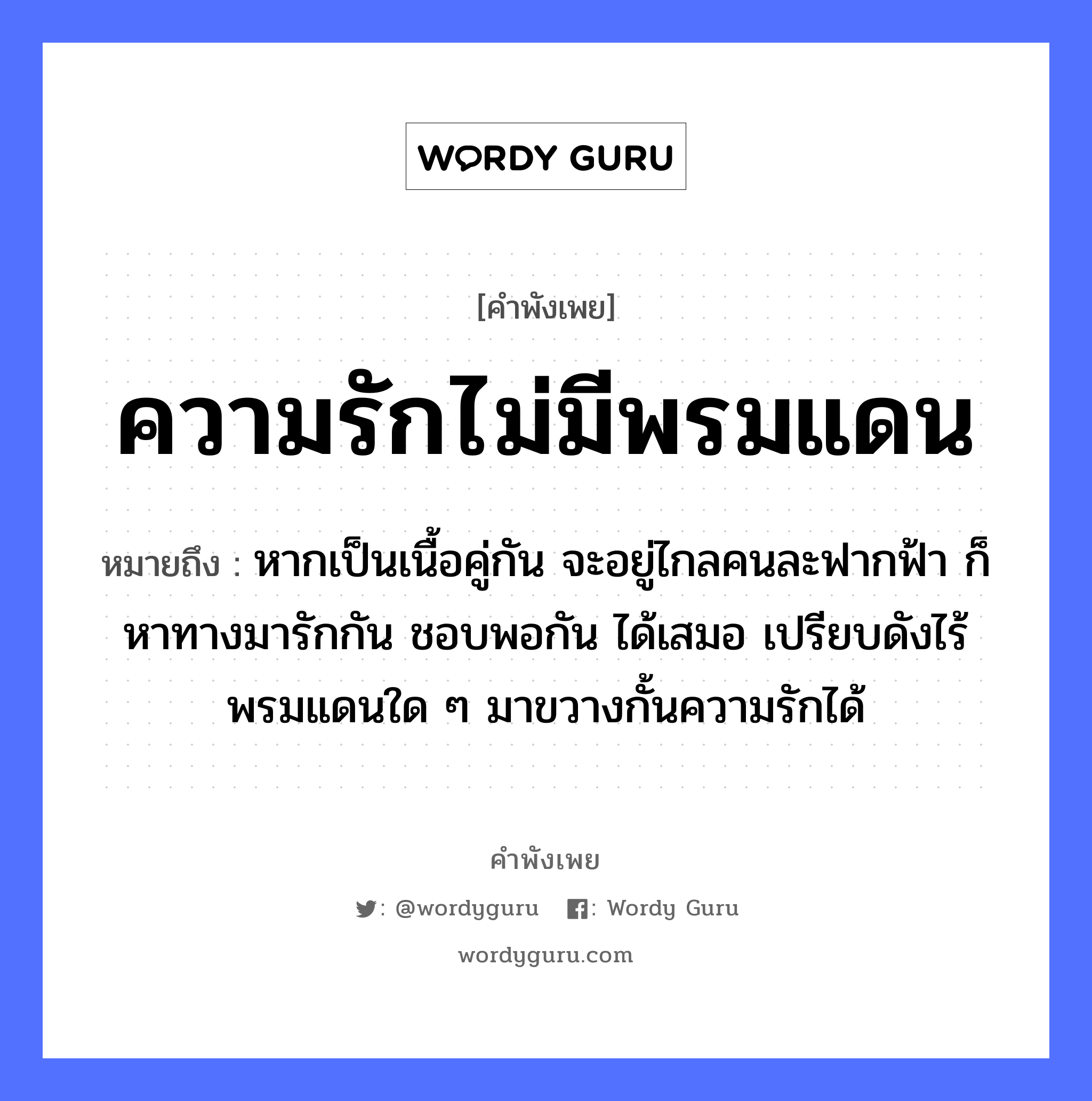 ความรักไม่มีพรมแดน ความหมายคือ?, คำพังเพย ความรักไม่มีพรมแดน หมายถึง หากเป็นเนื้อคู่กัน จะอยู่ไกลคนละฟากฟ้า ก็หาทางมารักกัน ชอบพอกัน ได้เสมอ เปรียบดังไร้พรมแดนใด ๆ มาขวางกั้นความรักได้ คำนาม คน อวัยวะ เนื้อ คำกริยา รัก ธรรมชาติ ฟ้า