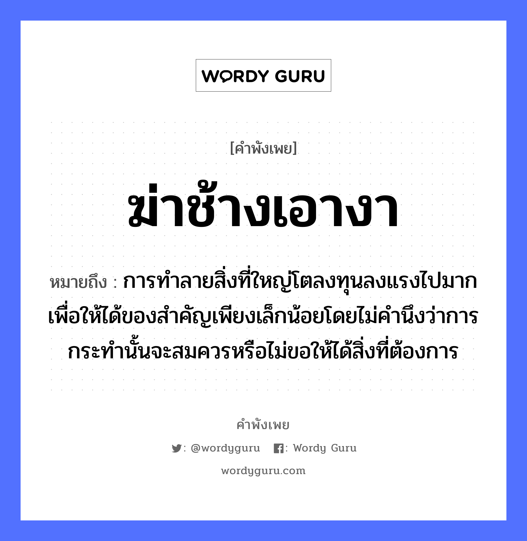 คำสุภาษิต: ฆ่าช้างเอางา หมายถึง?, หมายถึง การทำลายสิ่งที่ใหญ่โตลงทุนลงแรงไปมากเพื่อให้ได้ของสำคัญเพียงเล็กน้อยโดยไม่คำนึงว่าการกระทำนั้นจะสมควรหรือไม่ขอให้ได้สิ่งที่ต้องการ สัตว์ ช้าง คำกริยา ฆ่า