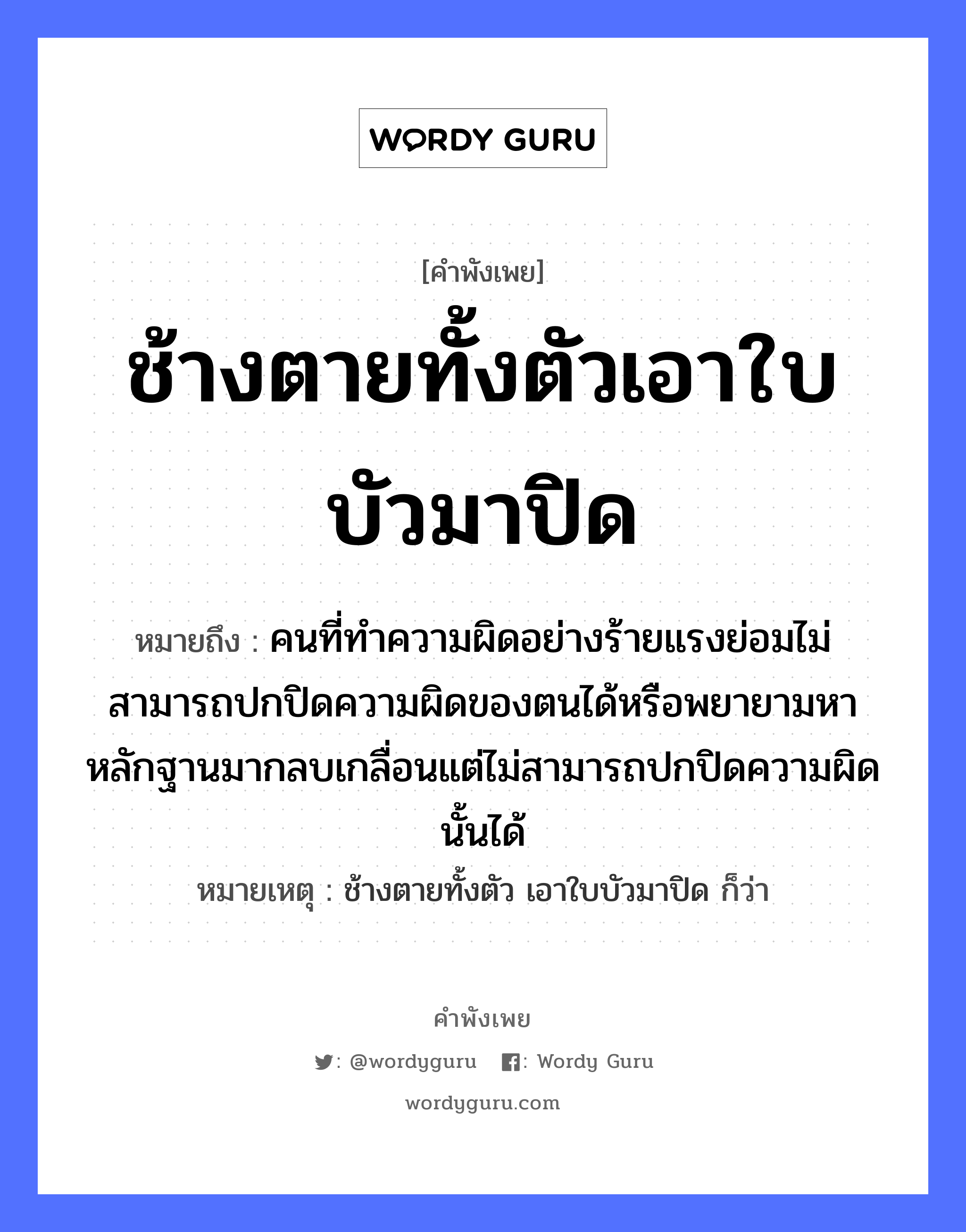 คำสุภาษิต: ช้างตายทั้งตัวเอาใบบัวมาปิด หมายถึง?, หมายถึง คนที่ทำความผิดอย่างร้ายแรงย่อมไม่สามารถปกปิดความผิดของตนได้หรือพยายามหาหลักฐานมากลบเกลื่อนแต่ไม่สามารถปกปิดความผิดนั้นได้ หมายเหตุ ช้างตายทั้งตัว เอาใบบัวมาปิด ก็ว่า คำนาม คน สัตว์ ช้าง อวัยวะ ตัว คำกริยา ตาย