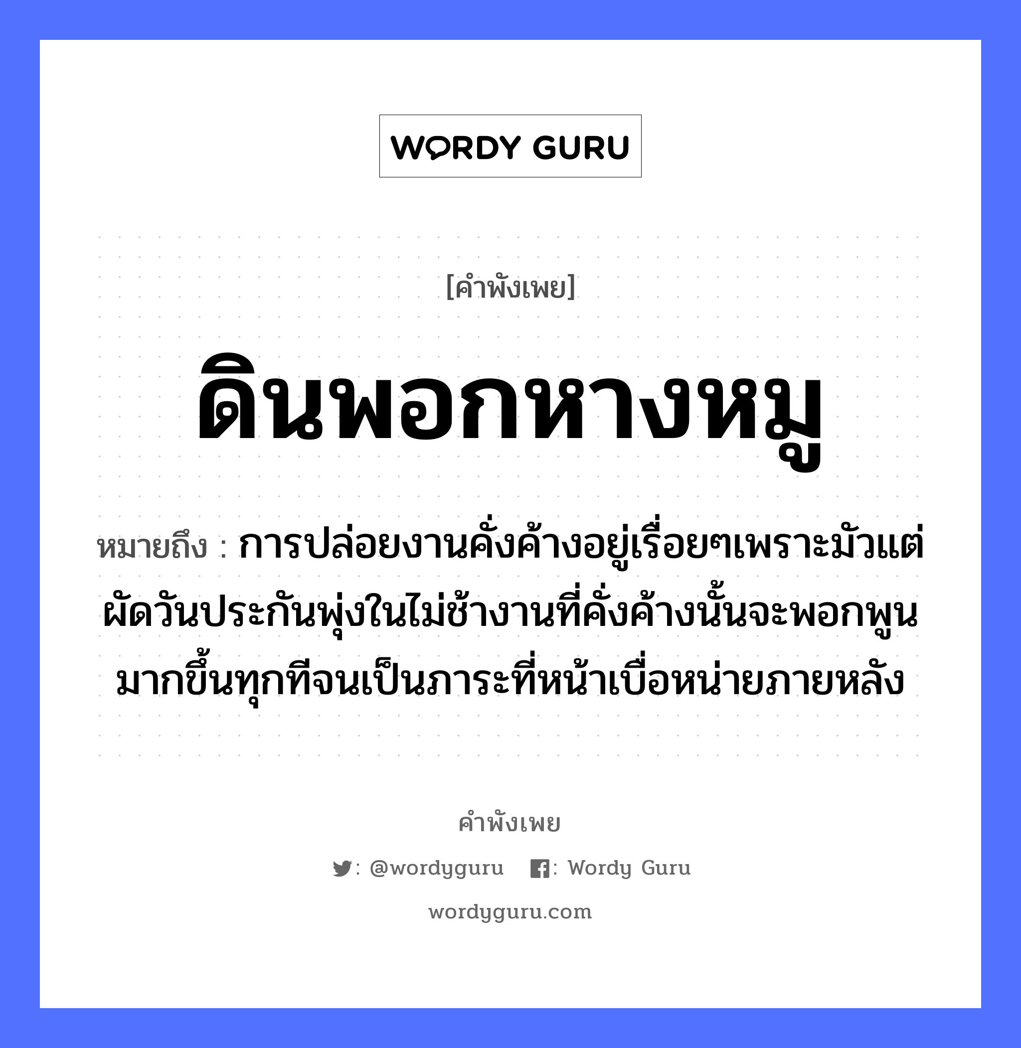 สำนวนไทย: ดินพอกหางหมู หมายถึง?, สํานวนไทย ดินพอกหางหมู หมายถึง การปล่อยงานคั่งค้างอยู่เรื่อยๆเพราะมัวแต่ผัดวันประกันพุ่งในไม่ช้างานที่คั่งค้างนั้นจะพอกพูนมากขึ้นทุกทีจนเป็นภาระที่หน้าเบื่อหน่ายภายหลัง สัตว์ หมู อวัยวะ หน้า, หาง ธรรมชาติ ดิน