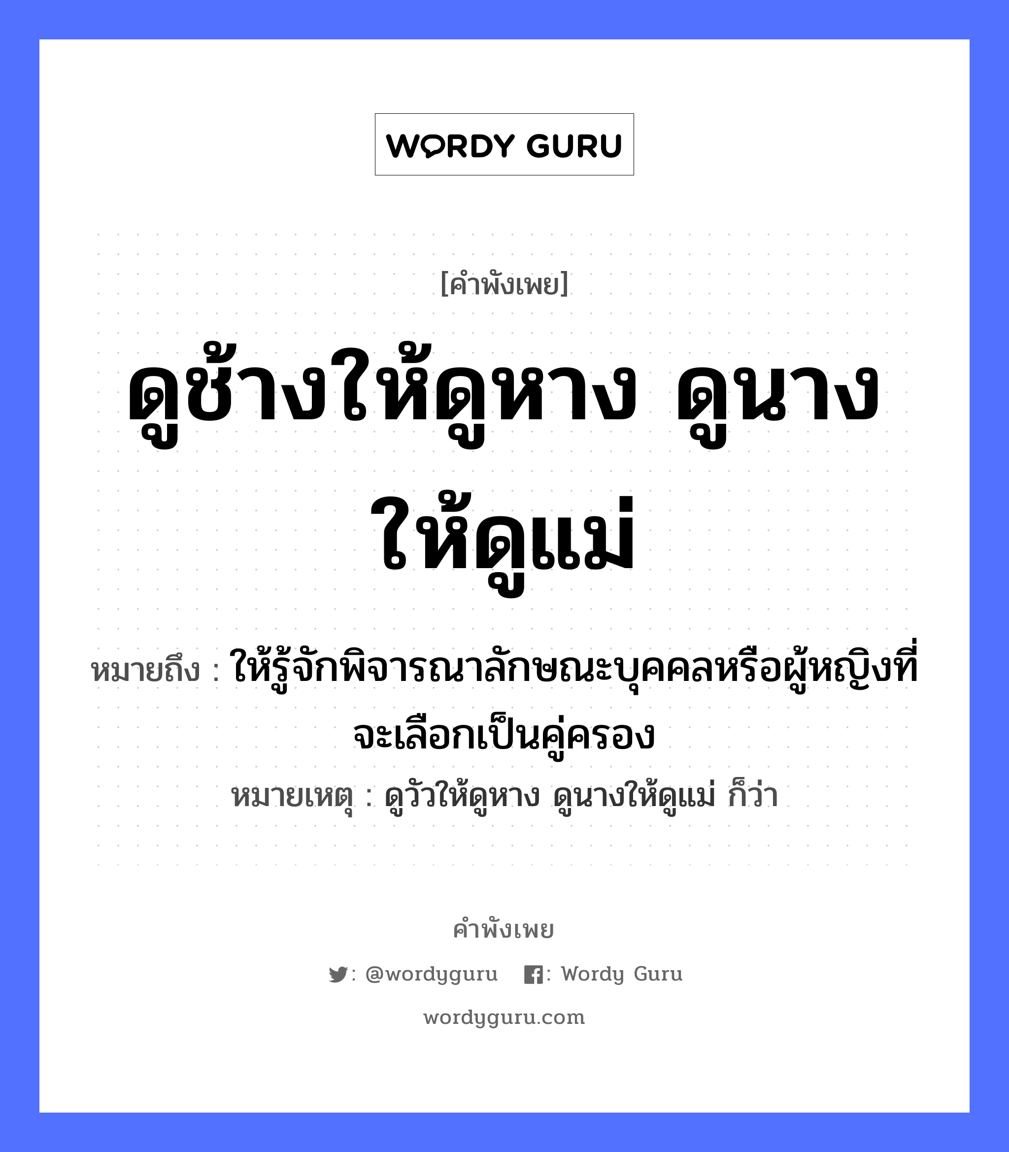 คำสุภาษิต: ดูช้างให้ดูหาง ดูนางให้ดูแม่ หมายถึง?, หมายถึง ให้รู้จักพิจารณาลักษณะบุคคลหรือผู้หญิงที่จะเลือกเป็นคู่ครอง หมายเหตุ ดูวัวให้ดูหาง ดูนางให้ดูแม่ ก็ว่า คำนาม หญิง สัตว์ ช้าง อวัยวะ หาง ครอบครัว แม่