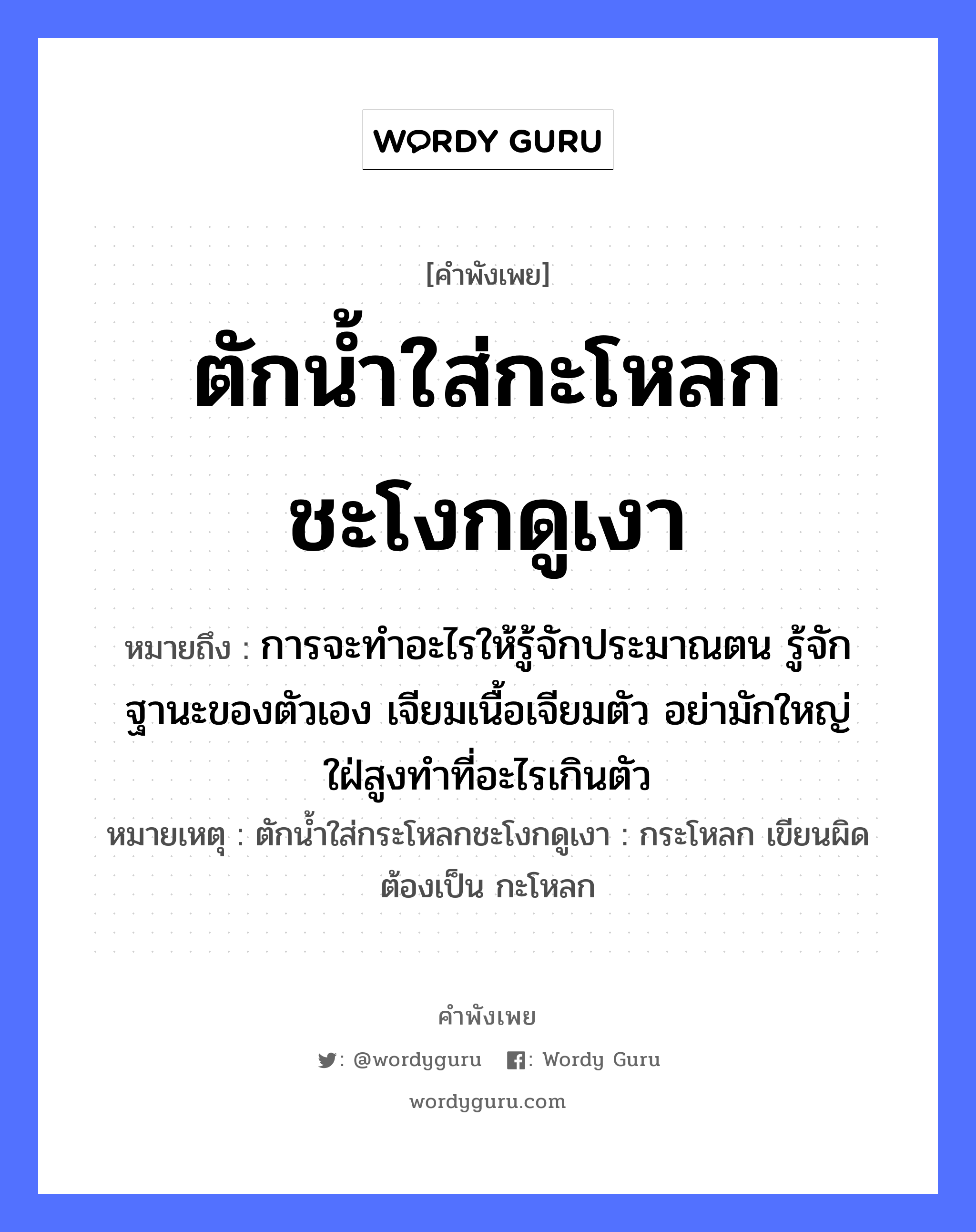 คำสุภาษิต: ตักน้ำใส่กะโหลกชะโงกดูเงา หมายถึง?, หมายถึง การจะทำอะไรให้รู้จักประมาณตน รู้จักฐานะของตัวเอง เจียมเนื้อเจียมตัว อย่ามักใหญ่ใฝ่สูงทำที่อะไรเกินตัว หมายเหตุ ตักน้ำใส่กระโหลกชะโงกดูเงา : กระโหลก เขียนผิด ต้องเป็น กะโหลก อวัยวะ ตัว, เนื้อ ธรรมชาติ น้ำ