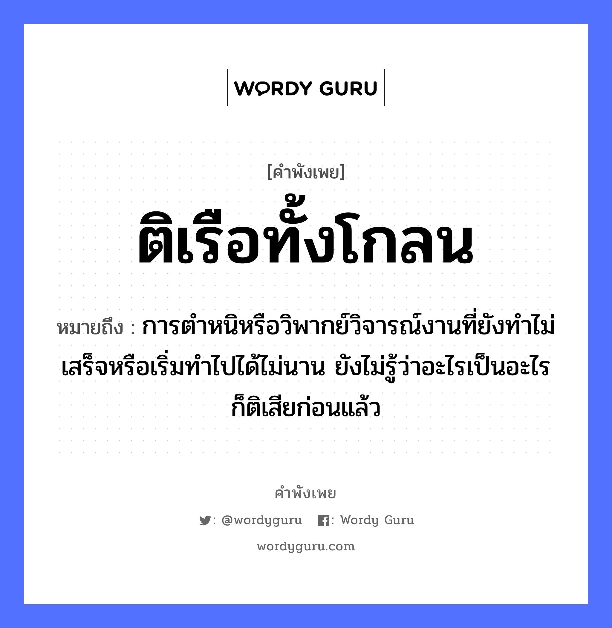 สำนวนไทย: ติเรือทั้งโกลน หมายถึง?, สํานวนไทย ติเรือทั้งโกลน หมายถึง การตำหนิหรือวิพากย์วิจารณ์งานที่ยังทำไม่เสร็จหรือเริ่มทำไปได้ไม่นาน ยังไม่รู้ว่าอะไรเป็นอะไรก็ติเสียก่อนแล้ว คำกริยา ตำ ยานพาหนะ เรือ หมวด ยานพาหนะ