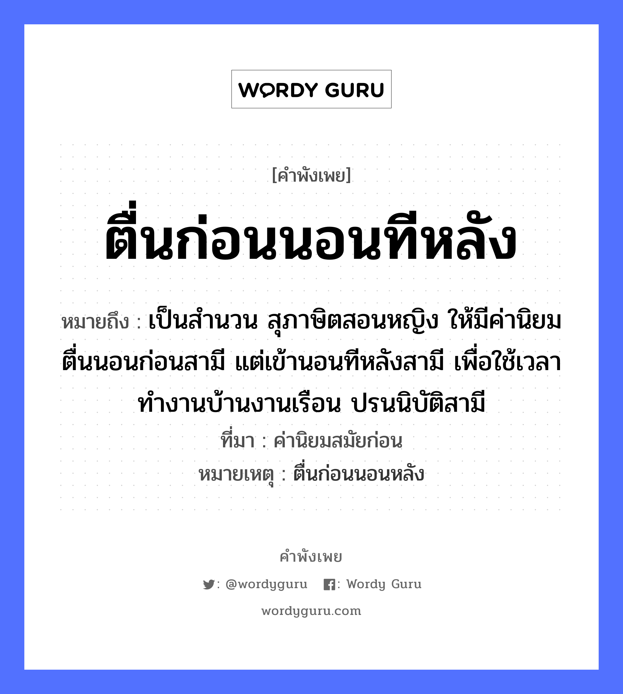 ตื่นก่อนนอนทีหลัง ความหมายคือ?, คำพังเพย ตื่นก่อนนอนทีหลัง หมายถึง เป็นสำนวน สุภาษิตสอนหญิง ให้มีค่านิยม ตื่นนอนก่อนสามี แต่เข้านอนทีหลังสามี เพื่อใช้เวลาทำงานบ้านงานเรือน ปรนนิบัติสามี ที่มา ค่านิยมสมัยก่อน หมายเหตุ ตื่นก่อนนอนหลัง คำนาม หญิง คำกริยา นอน ยานพาหนะ เรือ