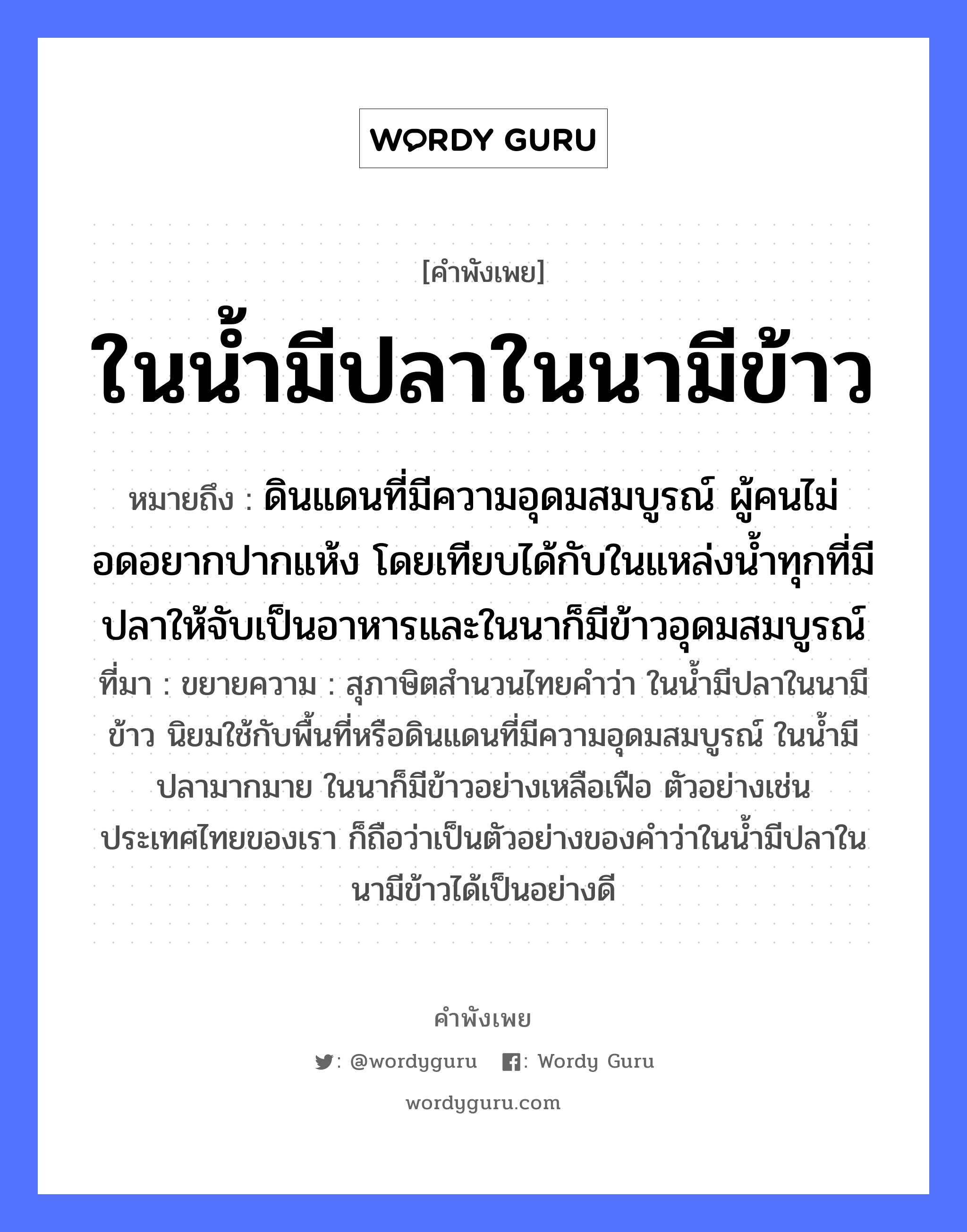 ในน้ำมีปลาในนามีข้าว ความหมายคือ?, คำพังเพย ในน้ำมีปลาในนามีข้าว หมายถึง ดินแดนที่มีความอุดมสมบูรณ์ ผู้คนไม่อดอยากปากแห้ง โดยเทียบได้กับในแหล่งน้ำทุกที่มีปลาให้จับเป็นอาหารและในนาก็มีข้าวอุดมสมบูรณ์ ที่มา ขยายความ : สุภาษิตสำนวนไทยคำว่า ในน้ำมีปลาในนามีข้าว นิยมใช้กับพื้นที่หรือดินแดนที่มีความอุดมสมบูรณ์ ในน้ำมีปลามากมาย ในนาก็มีข้าวอย่างเหลือเฟือ ตัวอย่างเช่นประเทศไทยของเรา ก็ถือว่าเป็นตัวอย่างของคำว่าในน้ำมีปลาในนามีข้าวได้เป็นอย่างดี อาหาร ข้าว อวัยวะ ปาก คำกริยา จับ ธรรมชาติ น้ำ, ดิน คำนาม คน สัตว์ ปลา