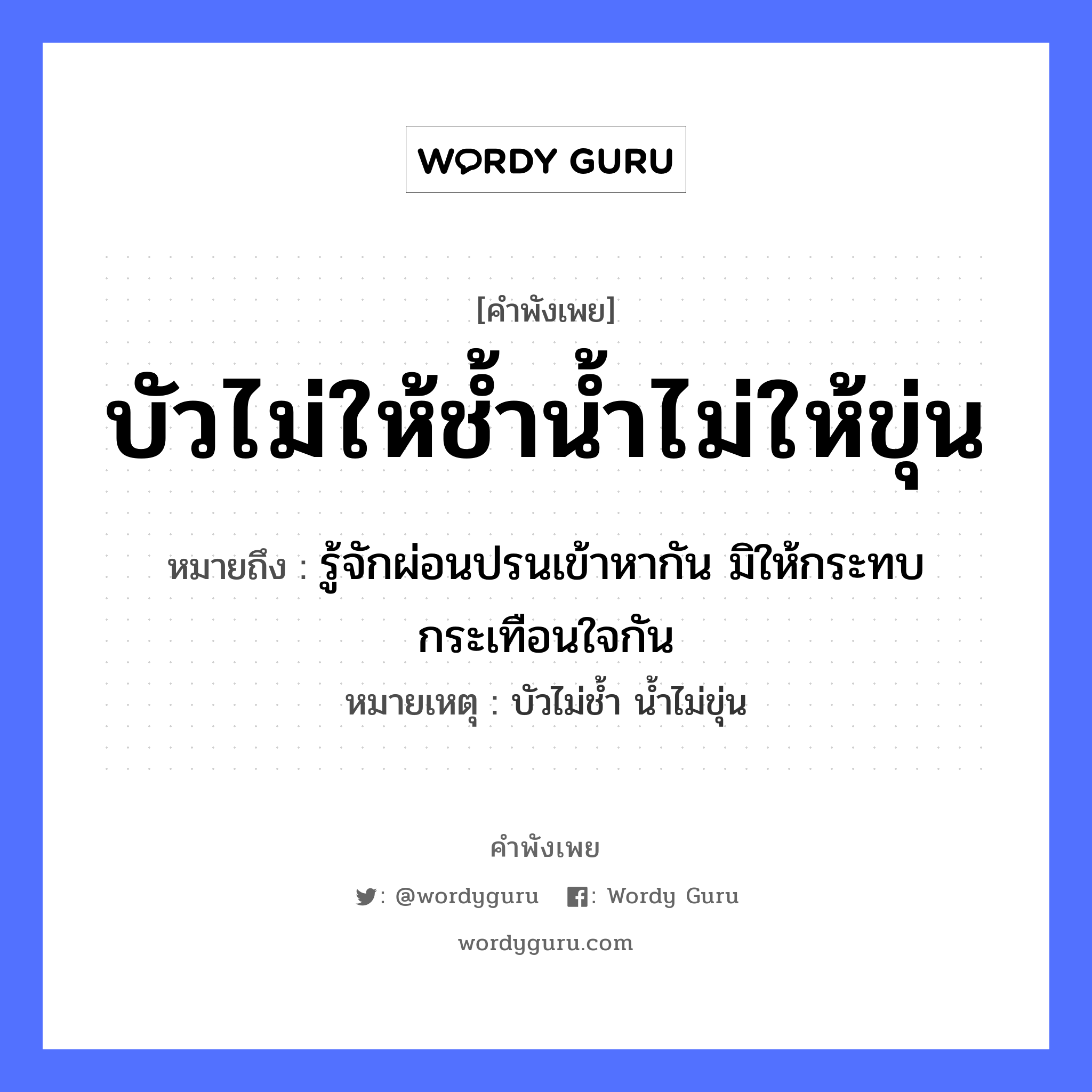 บัวไม่ให้ช้ำน้ำไม่ให้ขุ่น ความหมายคือ?, คำพังเพย บัวไม่ให้ช้ำน้ำไม่ให้ขุ่น หมายถึง รู้จักผ่อนปรนเข้าหากัน มิให้กระทบกระเทือนใจกัน หมายเหตุ บัวไม่ช้ำ น้ำไม่ขุ่น ธรรมชาติ น้ำ อวัยวะ ใจ