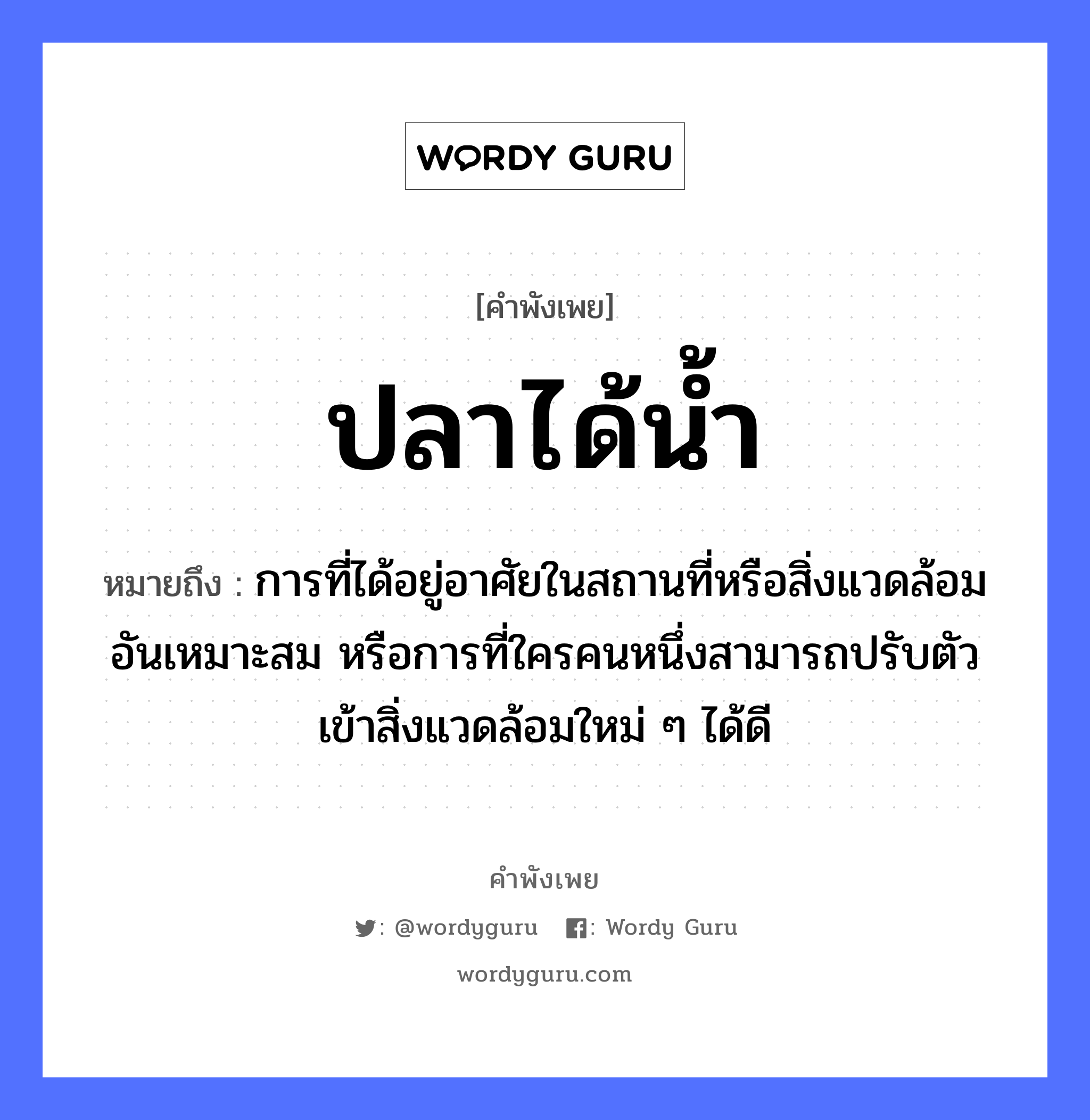 ปลาได้น้ำ ความหมายคือ?, คำพังเพย ปลาได้น้ำ หมายถึง การที่ได้อยู่อาศัยในสถานที่หรือสิ่งแวดล้อมอันเหมาะสม หรือการที่ใครคนหนึ่งสามารถปรับตัวเข้าสิ่งแวดล้อมใหม่ ๆ ได้ดี คำนาม คน สัตว์ ปลา อวัยวะ ตัว ธรรมชาติ น้ำ