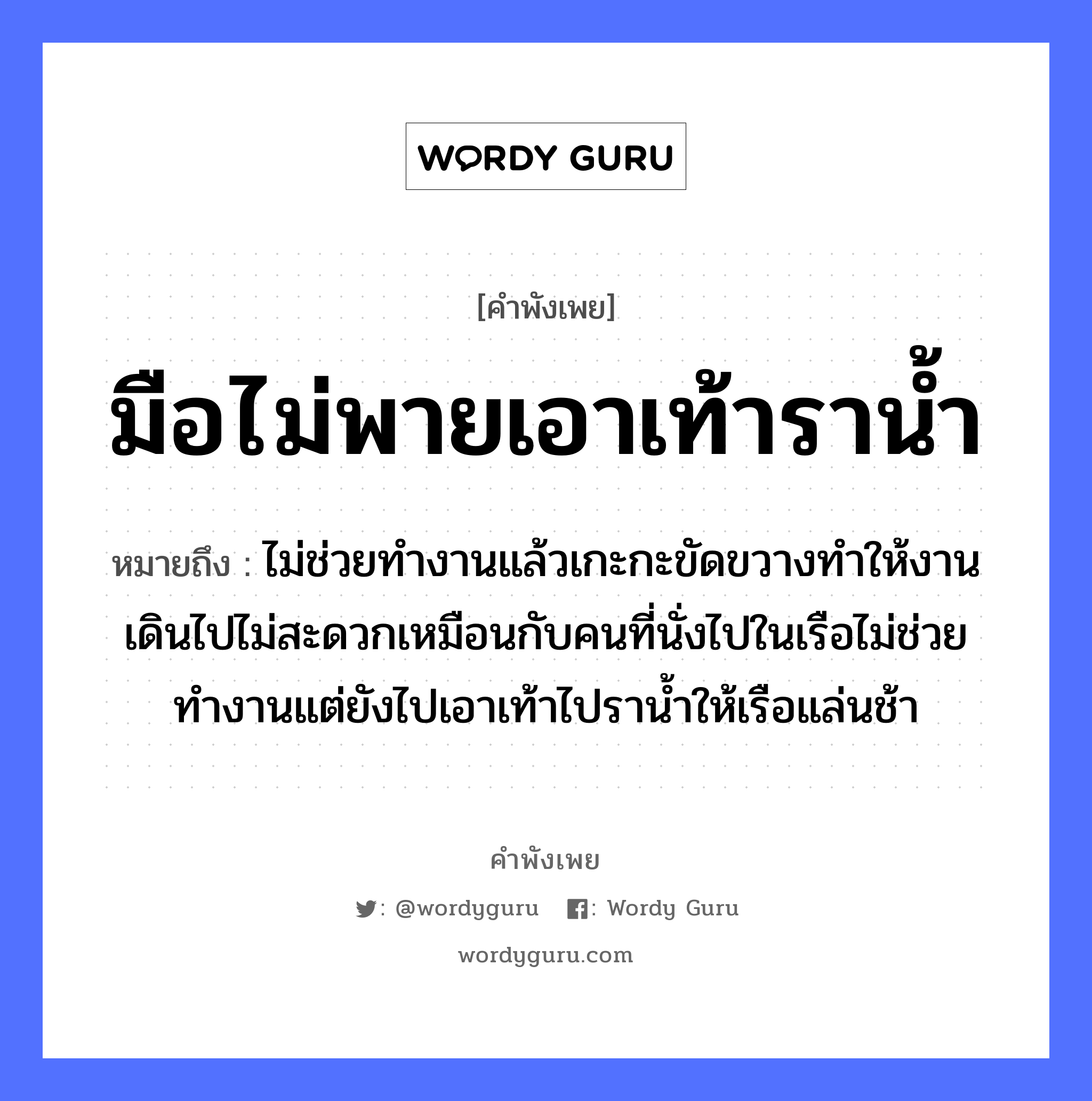 คำพังเพย: มือไม่พายเอาเท้าราน้ำ หมายถึงอะไร?, หมายถึง ไม่ช่วยทำงานแล้วเกะกะขัดขวางทำให้งานเดินไปไม่สะดวกเหมือนกับคนที่นั่งไปในเรือไม่ช่วยทำงานแต่ยังไปเอาเท้าไปราน้ำให้เรือแล่นช้า คำนาม คน อวัยวะ มือ ธรรมชาติ น้ำ ยานพาหนะ เรือ หมวด ยานพาหนะ