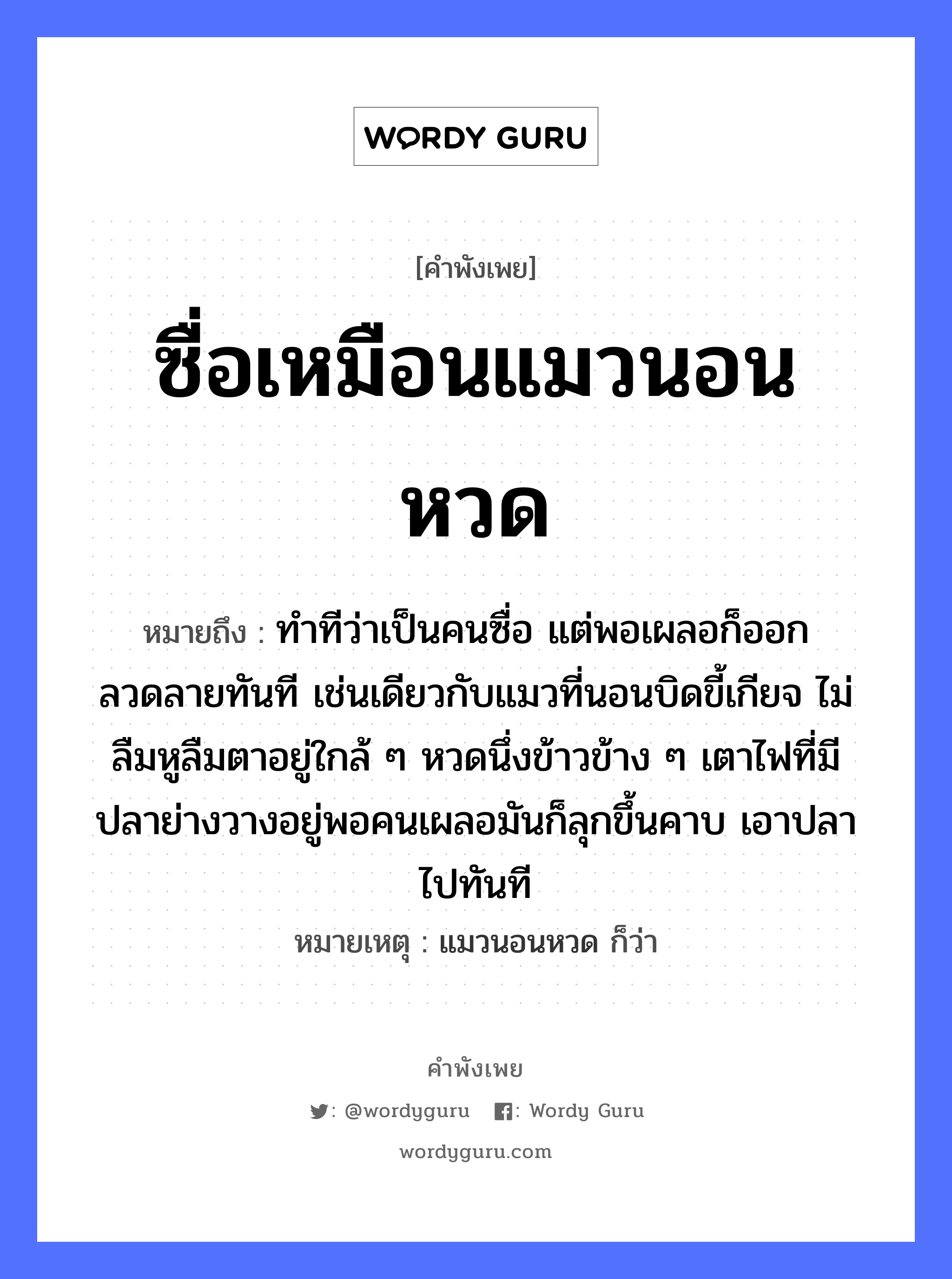 สำนวนไทย: ซื่อเหมือนแมวนอนหวด หมายถึง?, หมายถึง ทำทีว่าเป็นคนซื่อ แต่พอเผลอก็ออกลวดลายทันที เช่นเดียวกับแมวที่นอนบิดขี้เกียจ ไม่ลืมหูลืมตาอยู่ใกล้ ๆ หวดนึ่งข้าวข้าง ๆ เตาไฟที่มีปลาย่างวางอยู่พอคนเผลอมันก็ลุกขึ้นคาบ เอาปลาไปทันที หมายเหตุ แมวนอนหวด ก็ว่า คำนาม คน สัตว์ แมว, ปลา อาหาร ข้าว อวัยวะ หู, ตา คำกริยา คาบ, นอน ธรรมชาติ ไฟ หมวด สัตว์