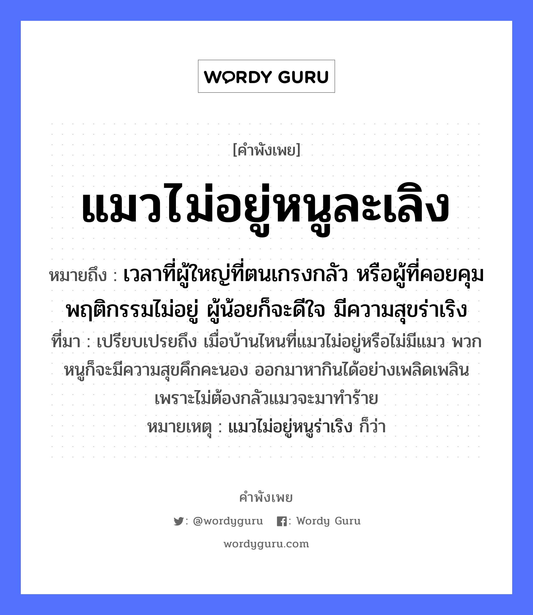 คำพังเพย: แมวไม่อยู่หนูละเลิง หมายถึงอะไร?, หมายถึง เวลาที่ผู้ใหญ่ที่ตนเกรงกลัว หรือผู้ที่คอยคุมพฤติกรรมไม่อยู่ ผู้น้อยก็จะดีใจ มีความสุขร่าเริง ที่มา เปรียบเปรยถึง เมื่อบ้านไหนที่แมวไม่อยู่หรือไม่มีแมว พวกหนูก็จะมีความสุขคึกคะนอง ออกมาหากินได้อย่างเพลิดเพลิน เพราะไม่ต้องกลัวแมวจะมาทำร้าย หมายเหตุ แมวไม่อยู่หนูร่าเริง ก็ว่า สัตว์ แมว, หนู อวัยวะ ใจ หมวด สัตว์