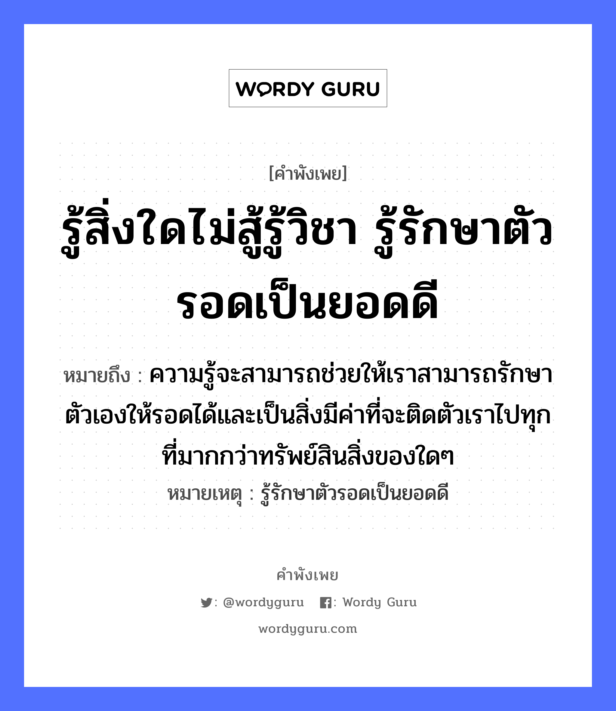 รู้สิ่งใดไม่สู้รู้วิชา รู้รักษาตัวรอดเป็นยอดดี ความหมายคือ?, คำพังเพย รู้สิ่งใดไม่สู้รู้วิชา รู้รักษาตัวรอดเป็นยอดดี หมายถึง ความรู้จะสามารถช่วยให้เราสามารถรักษาตัวเองให้รอดได้และเป็นสิ่งมีค่าที่จะติดตัวเราไปทุกที่มากกว่าทรัพย์สินสิ่งของใดๆ หมายเหตุ รู้รักษาตัวรอดเป็นยอดดี คำกริยา สู้, รัก อวัยวะ ตัว