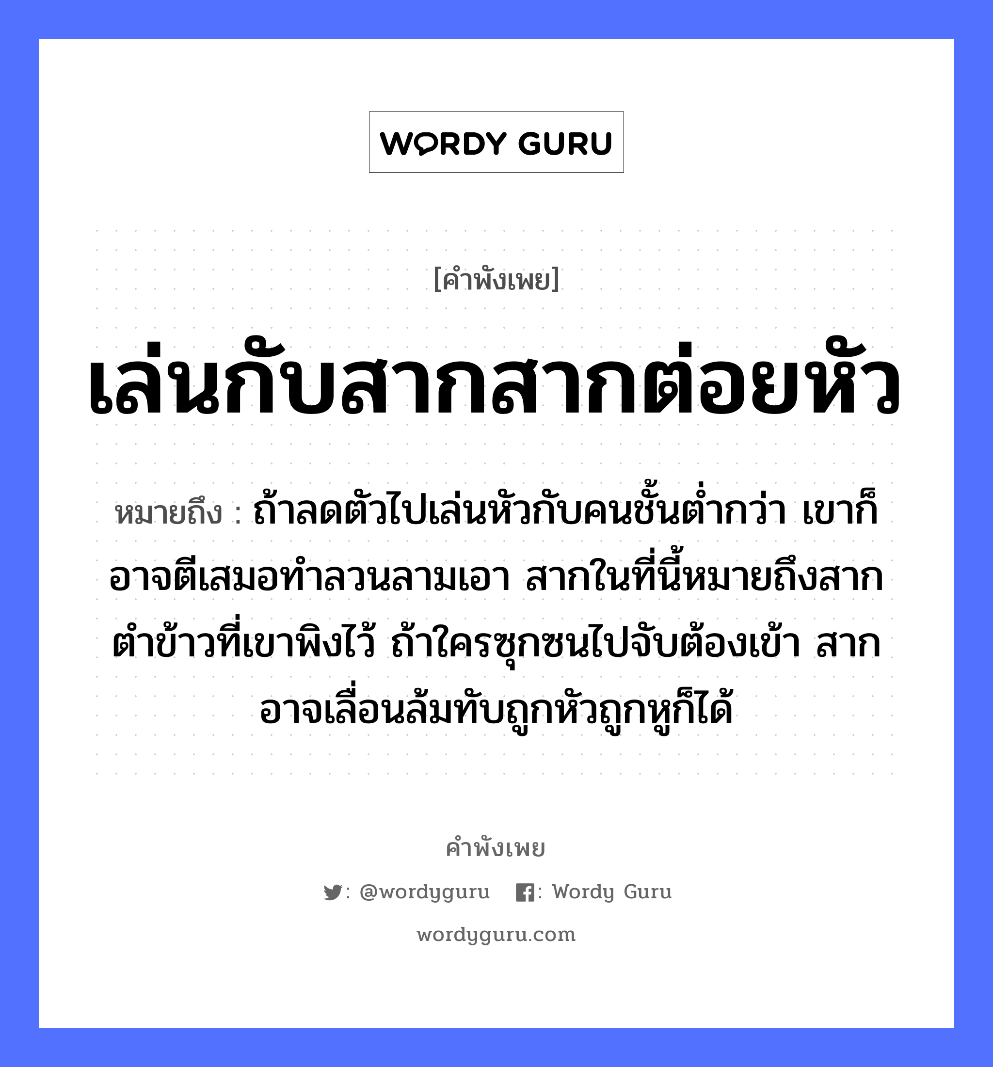 เล่นกับสากสากต่อยหัว ความหมายคือ?, คำพังเพย เล่นกับสากสากต่อยหัว หมายถึง ถ้าลดตัวไปเล่นหัวกับคนชั้นต่ำกว่า เขาก็อาจตีเสมอทำลวนลามเอา สากในที่นี้หมายถึงสากตำข้าวที่เขาพิงไว้ ถ้าใครซุกซนไปจับต้องเข้า สากอาจเลื่อนล้มทับถูกหัวถูกหูก็ได้ คำกริยา ตำ, ตี, จับ คำนาม คน อาหาร ข้าว อวัยวะ หู, ตัว