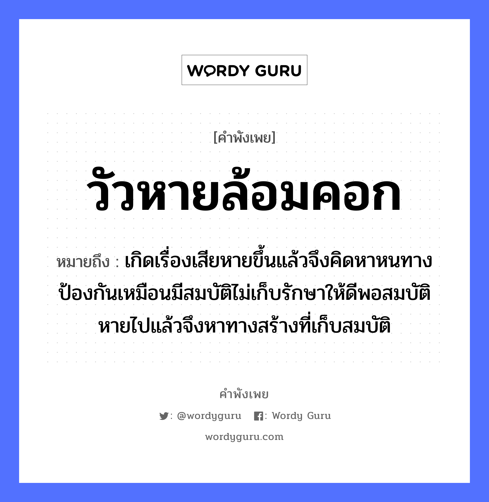 วัวหายล้อมคอก ความหมายคือ?, คำพังเพย วัวหายล้อมคอก หมายถึง เกิดเรื่องเสียหายขึ้นแล้วจึงคิดหาหนทางป้องกันเหมือนมีสมบัติไม่เก็บรักษาให้ดีพอสมบัติหายไปแล้วจึงหาทางสร้างที่เก็บสมบัติ สัตว์ วัว คำกริยา รัก