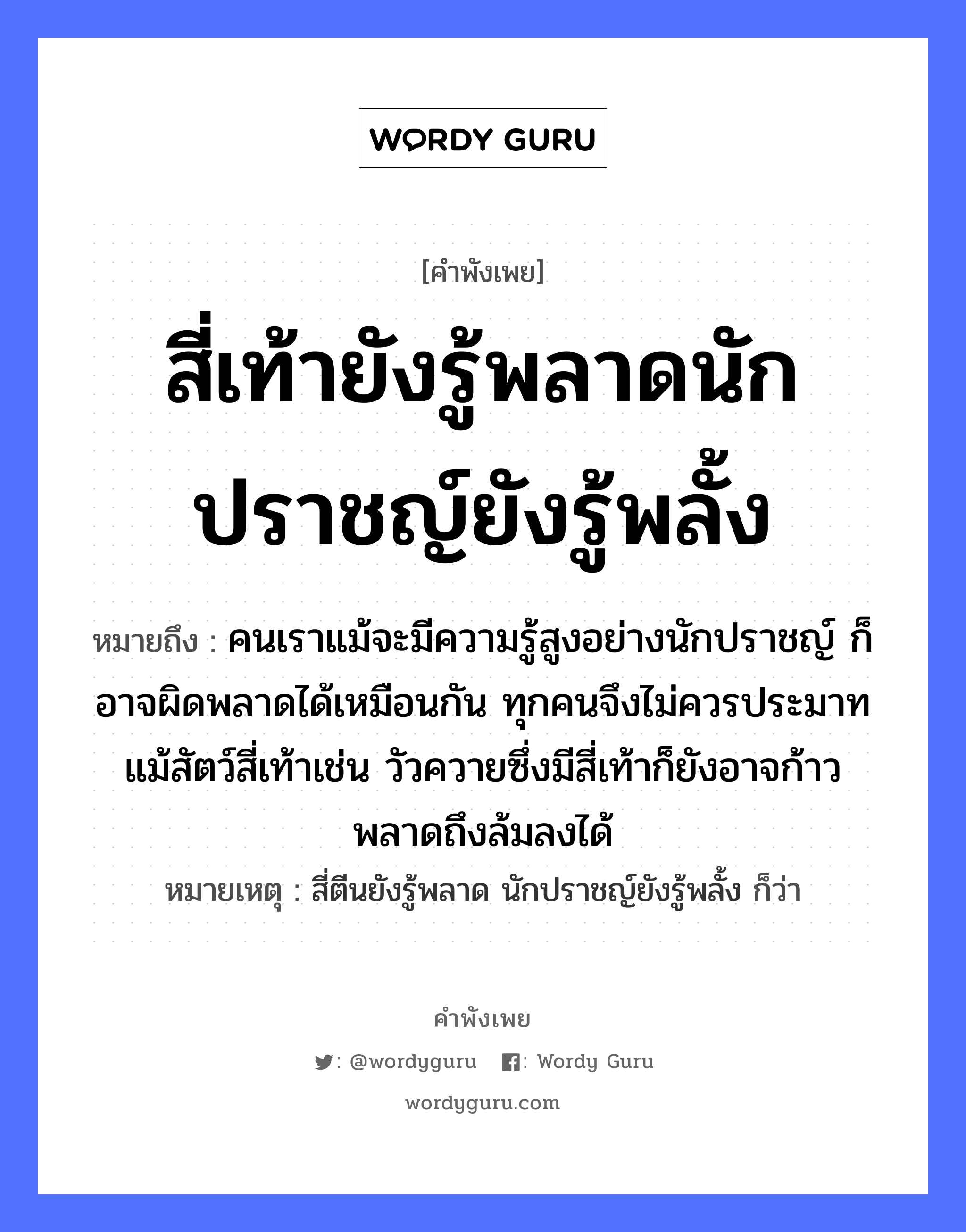 คำสุภาษิต: สี่เท้ายังรู้พลาดนักปราชญ์ยังรู้พลั้ง หมายถึง?, หมายถึง คนเราแม้จะมีความรู้สูงอย่างนักปราชญ์ ก็อาจผิดพลาดได้เหมือนกัน ทุกคนจึงไม่ควรประมาท แม้สัตว์สี่เท้าเช่น วัวควายซึ่งมีสี่เท้าก็ยังอาจก้าวพลาดถึงล้มลงได้ หมายเหตุ สี่ตีนยังรู้พลาด นักปราชญ์ยังรู้พลั้ง ก็ว่า คำนาม คน สัตว์ วัว