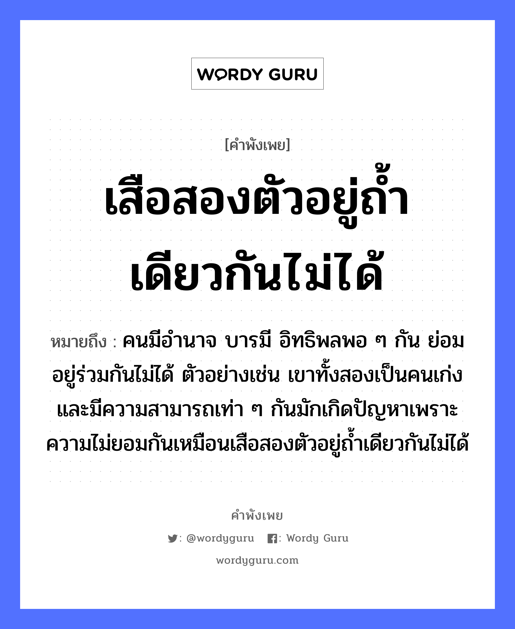 คำพังเพย: เสือสองตัวอยู่ถ้ำเดียวกันไม่ได้ หมายถึงอะไร?, หมายถึง คนมีอำนาจ บารมี อิทธิพลพอ ๆ กัน ย่อมอยู่ร่วมกันไม่ได้ ตัวอย่างเช่น เขาทั้งสองเป็นคนเก่งและมีความสามารถเท่า ๆ กันมักเกิดปัญหาเพราะความไม่ยอมกันเหมือนเสือสองตัวอยู่ถ้ำเดียวกันไม่ได้ คำนาม คน สัตว์ เสือ อวัยวะ ตัว