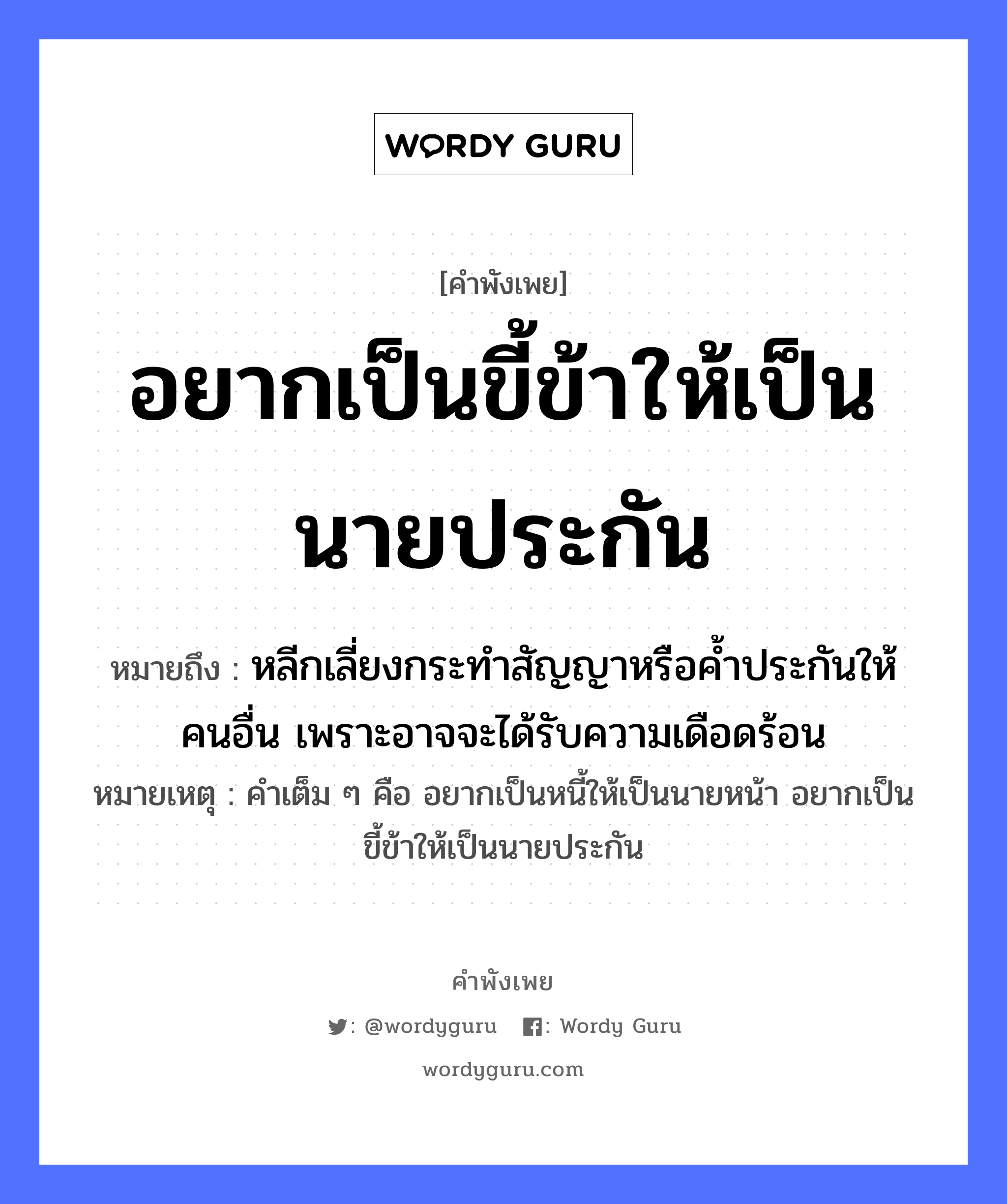 อยากเป็นขี้ข้าให้เป็นนายประกัน ความหมายคือ?, คำพังเพย อยากเป็นขี้ข้าให้เป็นนายประกัน หมายถึง หลีกเลี่ยงกระทำสัญญาหรือค้ำประกันให้คนอื่น เพราะอาจจะได้รับความเดือดร้อน หมายเหตุ คำเต็ม ๆ คือ อยากเป็นหนี้ให้เป็นนายหน้า อยากเป็นขี้ข้าให้เป็นนายประกัน คำนาม นาย, คน